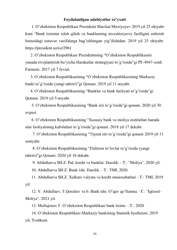 30 
 
Foydalanilgan adabiyotlar ro’yxati 
      1. O’zbekiston Respublikasi Prezidenti Shavkat Mirziyoyev 2019 yil 25 oktyabr 
kuni “Bank tizimini isloh qilish va banklarning investitsiyaviy faolligini oshirish 
borasidagi ustuvor vazifalarga bag’ishlangan yig’ilishidan. 2019 yil 25 oktyabr. 
https://president.uz/oz/2961 
     2. O’zbekiston Respublikasi Prezidentining “O’zbekiston Respublikasini 
yanada rivojlantirish bo’yicha Harakatlar strategiyasi to’g’risida”gi PF-4947-sonli 
Farmoni. 2017 yil 7 fevral. 
     3. O’zbekiston Respublikasining “O’zbekiston Respublikasining Markaziy 
banki to’g’risida (yangi tahriri)”gi Qonuni. 2019 yil 11 noyabr.  
     4. O’zbekiston Respublikasining “Banklar va bank faoliyati to’g’risida”gi 
Qonuni. 2019 yil 5 noyabr. 
      5. O’zbekiston Respublikasining “Bank siri to’g’risida”gi qonuni. 2020 yil 30 
avgust.  
      6. O’zbekiston Respublikasining “Xususiy bank va moliya institutlari hamda 
ular faoliyatining kafolatlari to’g’risida”gi qonuni. 2018 yil 17 dekabr. 
       7. O’zbekiston Respublikasining “Tijorat siri to’g’risida”gi qonuni 2019 yil 11 
sentyabr. 
       8. O’zbekiston Respublikasining “Elektron to’lovlar to’g’risida (yangi 
tahriri)”gi Qonuni. 2020 yil 16 dekabr. 
       9. Abdullaeva SH.Z. Pul, kredit va banklar. Darslik. - T.: "Moliya", 2020 yil.  
      10. Abdullaeva SH.Z. Bank ishi. Darslik. - T.: TMI, 2020.  
      11. Abdullaeva SH.Z. Xalkaro valyuta va kredit munosabatlari - T.: TMI, 2019 
yil.  
      12. Y. Abdullaev, T.Qoraliev va b. Bank ishi. O’quv qo’llanma. -T.: "Iqtisod- 
Moliya", 2021 yil. 
      13. Mullajonov F. O’zbekiston Respublikasi bank tizimi. - T.: 2020 
      14. O’zbekiston Respublikasi Markaziy bankining Statistik byulleteni, 2019 
yil, Toshkent. 
       
