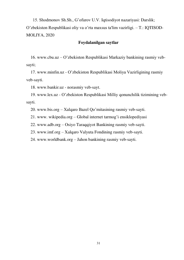 31 
 
      15. Shodmonov Sh.Sh., G’ofurov U.V. Iqtisodiyot nazariyasi: Darslik; 
O’zbekiston Respublikasi oliy va o’rta maxsus ta'lim vazirligi. – T.: IQTISOD-
MOLIYA, 2020 
Foydalanilgan saytlar 
 
    16. www.cbu.uz – O’zbekiston Respublikasi Markaziy bankining rasmiy veb-
sayti;  
    17. www.minfin.uz - O’zbekiston Respublikasi Moliya Vazirligining rasmiy 
veb-sayti. 
    18. www.bankir.uz - norasmiy veb-sayt. 
    19. www.lex.uz - O’zbekiston Respublikasi Milliy qonunchilik tizimining veb-
sayti. 
    20. www.bis.org – Xalqaro Bazel Qo’mitasining rasmiy veb-sayti. 
    21. www. wikipedia.org – Global internet tarmog’i ensiklopediyasi 
    22. www.adb.org – Osiyo Taraqqiyot Bankining rasmiy veb-sayti.  
    23. www.imf.org – Xalqaro Valyuta Fondining rasmiy veb-sayti. 
    24. www.worldbank.org – Jahon bankining rasmiy veb-sayti. 
 
 
 
