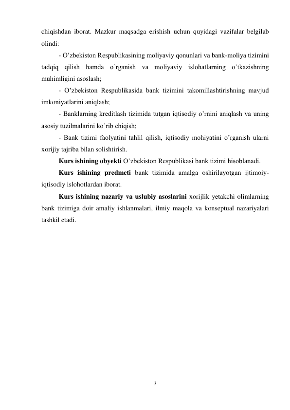 3 
 
chiqishdan iborat. Mazkur maqsadga erishish uchun quyidagi vazifalar belgilab 
olindi: 
- O’zbekiston Respublikasining moliyaviy qonunlari va bank-moliya tizimini 
tadqiq qilish hamda o’rganish va moliyaviy islohatlarning o’tkazishning 
muhimligini asoslash;  
- O’zbekiston Respublikasida bank tizimini takomillashtirishning mavjud 
imkoniyatlarini aniqlash; 
- Banklarning kreditlash tizimida tutgan iqtisodiy o’rnini aniqlash va uning 
asosiy tuzilmalarini ko’rib chiqish;  
- Bank tizimi faolyatini tahlil qilish, iqtisodiy mohiyatini o’rganish ularni 
xorijiy tajriba bilan solishtirish. 
Kurs ishining obyekti O’zbekiston Respublikasi bank tizimi hisoblanadi.  
Kurs ishining predmeti bank tizimida amalga oshirilayotgan ijtimoiy-
iqtisodiy islohotlardan iborat. 
Kurs ishining nazariy va uslubiy asoslarini xorijlik yetakchi olimlarning 
bank tizimiga doir amaliy ishlanmalari, ilmiy maqola va konseptual nazariyalari 
tashkil etadi. 
 
