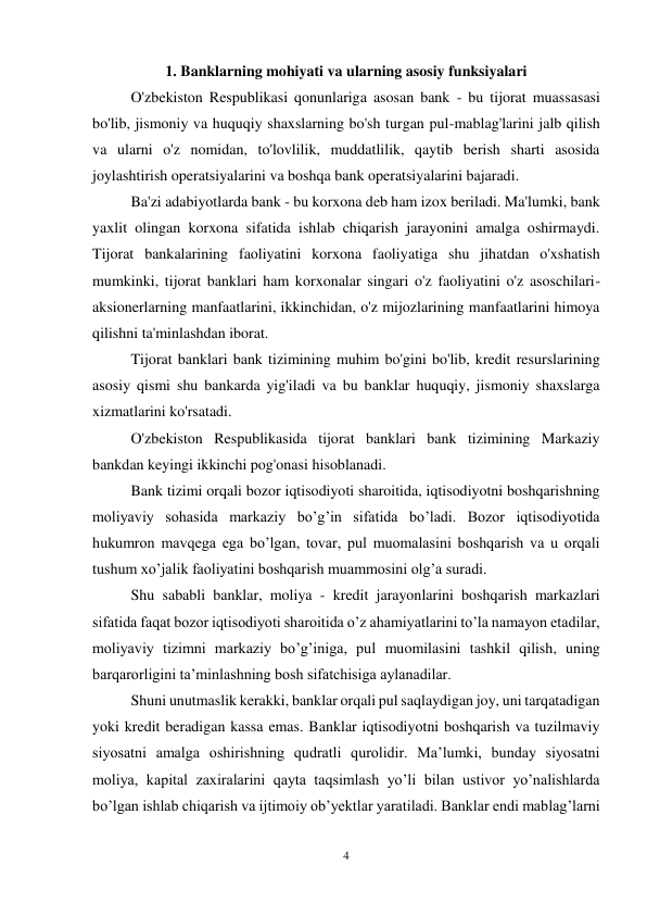 4 
 
1. Banklarning mohiyati va ularning asosiy funksiyalari 
O'zbekiston Respublikasi qonunlariga asosan bank - bu tijorat muassasasi 
bo'lib, jismoniy va huquqiy shaxslarning bo'sh turgan pul-mablag'larini jalb qilish 
va ularni o'z nomidan, to'lovlilik, muddatlilik, qaytib berish sharti asosida 
joylashtirish operatsiyalarini va boshqa bank operatsiyalarini bajaradi.  
Ba'zi adabiyotlarda bank - bu korxona deb ham izox beriladi. Ma'lumki, bank 
yaxlit olingan korxona sifatida ishlab chiqarish jarayonini amalga oshirmaydi. 
Tijorat bankalarining faoliyatini korxona faoliyatiga shu jihatdan o'xshatish 
mumkinki, tijorat banklari ham korxonalar singari o'z faoliyatini o'z asoschilari-
aksionerlarning manfaatlarini, ikkinchidan, o'z mijozlarining manfaatlarini himoya 
qilishni ta'minlashdan iborat. 
Tijorat banklari bank tizimining muhim bo'gini bo'lib, kredit resurslarining 
asosiy qismi shu bankarda yig'iladi va bu banklar huquqiy, jismoniy shaxslarga 
xizmatlarini ko'rsatadi.  
O'zbekiston Respublikasida tijorat banklari bank tizimining Markaziy 
bankdan keyingi ikkinchi pog'onasi hisoblanadi.  
Bank tizimi orqali bozor iqtisodiyoti sharoitida, iqtisodiyotni boshqarishning 
moliyaviy sohasida markaziy bo’g’in sifatida bo’ladi. Bozor iqtisodiyotida 
hukumron mavqega ega bo’lgan, tovar, pul muomalasini boshqarish va u orqali 
tushum xo’jalik faoliyatini boshqarish muammosini olg’a suradi.  
Shu sababli banklar, moliya - kredit jarayonlarini boshqarish markazlari 
sifatida faqat bozor iqtisodiyoti sharoitida o’z ahamiyatlarini to’la namayon etadilar, 
moliyaviy tizimni markaziy bo’g’iniga, pul muomilasini tashkil qilish, uning 
barqarorligini ta’minlashning bosh sifatchisiga aylanadilar.  
Shuni unutmaslik kerakki, banklar orqali pul saqlaydigan joy, uni tarqatadigan 
yoki kredit beradigan kassa emas. Banklar iqtisodiyotni boshqarish va tuzilmaviy 
siyosatni amalga oshirishning qudratli qurolidir. Ma’lumki, bunday siyosatni 
moliya, kapital zaxiralarini qayta taqsimlash yo’li bilan ustivor yo’nalishlarda 
bo’lgan ishlab chiqarish va ijtimoiy ob’yektlar yaratiladi. Banklar endi mablag’larni 
