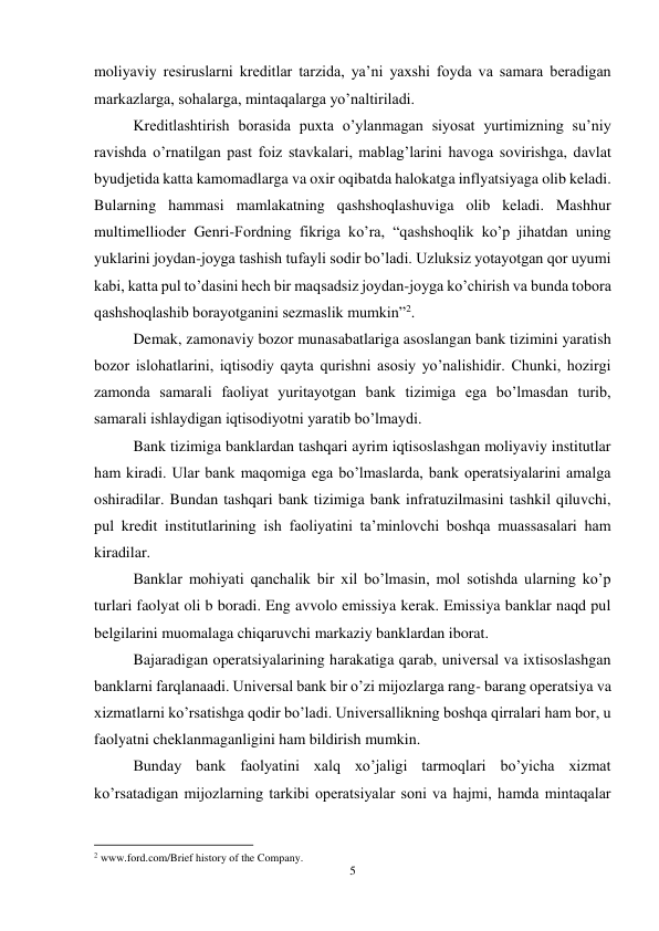 5 
 
moliyaviy resiruslarni kreditlar tarzida, ya’ni yaxshi foyda va samara beradigan 
markazlarga, sohalarga, mintaqalarga yo’naltiriladi.  
Kreditlashtirish borasida puxta o’ylanmagan siyosat yurtimizning su’niy 
ravishda o’rnatilgan past foiz stavkalari, mablag’larini havoga sovirishga, davlat 
byudjetida katta kamomadlarga va oxir oqibatda halokatga inflyatsiyaga olib keladi. 
Bularning hammasi mamlakatning qashshoqlashuviga olib keladi. Mashhur 
multimellioder Genri-Fordning fikriga ko’ra, “qashshoqlik ko’p jihatdan uning 
yuklarini joydan-joyga tashish tufayli sodir bo’ladi. Uzluksiz yotayotgan qor uyumi 
kabi, katta pul to’dasini hech bir maqsadsiz joydan-joyga ko’chirish va bunda tobora 
qashshoqlashib borayotganini sezmaslik mumkin”2. 
Demak, zamonaviy bozor munasabatlariga asoslangan bank tizimini yaratish 
bozor islohatlarini, iqtisodiy qayta qurishni asosiy yo’nalishidir. Chunki, hozirgi 
zamonda samarali faoliyat yuritayotgan bank tizimiga ega bo’lmasdan turib, 
samarali ishlaydigan iqtisodiyotni yaratib bo’lmaydi.  
Bank tizimiga banklardan tashqari ayrim iqtisoslashgan moliyaviy institutlar 
ham kiradi. Ular bank maqomiga ega bo’lmaslarda, bank operatsiyalarini amalga 
oshiradilar. Bundan tashqari bank tizimiga bank infratuzilmasini tashkil qiluvchi, 
pul kredit institutlarining ish faoliyatini ta’minlovchi boshqa muassasalari ham 
kiradilar.  
Banklar mohiyati qanchalik bir xil bo’lmasin, mol sotishda ularning ko’p 
turlari faolyat oli b boradi. Eng avvolo emissiya kerak. Emissiya banklar naqd pul 
belgilarini muomalaga chiqaruvchi markaziy banklardan iborat.  
Bajaradigan operatsiyalarining harakatiga qarab, universal va ixtisoslashgan 
banklarni farqlanaadi. Universal bank bir o’zi mijozlarga rang- barang operatsiya va 
xizmatlarni ko’rsatishga qodir bo’ladi. Universallikning boshqa qirralari ham bor, u 
faolyatni cheklanmaganligini ham bildirish mumkin.  
Bunday bank faolyatini xalq xo’jaligi tarmoqlari bo’yicha xizmat 
ko’rsatadigan mijozlarning tarkibi operatsiyalar soni va hajmi, hamda mintaqalar 
                                                           
2 www.ford.com/Brief history of the Company. 
