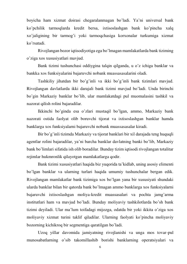 6 
 
boyicha ham xizmat doirasi chegaralanmagan bo’ladi. Ya’ni universal bank 
ko’pchilik tarmoqlarda kredit bersa, ixtisoslashgan bank ko’pincha xalq 
xo’jaligining bir tarmog’i yoki tarmoqchasiga korxonalar turkumiga xizmat 
ko’rsatadi.  
Rivojlangan bozor iqtisodiyotiga ega bo’lmagan mamlakatlarda bank tiziming 
o’ziga xos xususiyatlari mavjud.  
Bank tizimi tushunchasi oddiygina talqin qilganda, u o’z ichiga banklar va 
bankka xos funksiyalarini bajaruvchi nobank muassasasalarini oladi.  
Tashkiliy jihatdan bir bo’g’inli va ikki bo’g’inli bank tizimlari mavjud. 
Rivojlangan davlatlarda ikki darajali bank tizimi mavjud bo’ladi. Unda birinchi 
bo’gin Markaziy banklar bo’lib, ular mamlakatdagi pul muomalasini tashkil va 
nazorat qilish rolini bajaradilar. 
Ikkinchi bo’ginda esa o’zlari mustaqil bo’lgan, ammo, Markaziy bank 
nazorati ostida faolyat olib boruvchi tijorat va ixtisoslashgan banklar hamda 
banklarga xos funksiyalarni bajaruvchi nobank muassasasalar kiradi.  
Bir bo’g’inli tizimda Markaziy va tijorat banklari bir xil darajada teng huquqli 
agentlar rolini bajaradilar, ya’ni barcha banklar davlatning banki bo’lib, Markaziy 
bank bo’limlari sifatida ish olib boradilar. Bunday tizim iqtisodi rivojlangan totalitar 
rejimlar hukmronlik qilayotgan mamlakatlarga qodir.  
Bank tizimi xususiyatlari haqida biz yuqorida ta’kidlab, uning asosiy elimenti 
bo’lgan banklar va ularning turlari haqida umumiy tushunchalar bergan edik. 
Rivojlangan mamlakatlar bank tizimiga xos bo’lgan yana bir xususiyati shundaki 
ularda banklar bilan bir qatorda bank bo’lmagan ammo banklarga xos funksiyalarni 
bajaruvchi ixtisoslashgan moliya-kredit muassasalari va pochta jamg’arma 
institutlari ham va mavjud bo’ladi. Bunday moliyaviy tashkilotlarda bo’sh bank 
tizimi deyiladi. Ular ma’lum toifadagi mijozga, odatda bir yoki ikkita o’ziga xos 
moliyaviy xizmat turini taklif qiladilar. Ularning faolyati ko’pincha moliyaviy 
bozorning kichikroq bir segmentiga qaratilgan bo’ladi.  
Uzoq yillar davomida jamiyatning rivojlanishi va unga mos tovar-pul 
munosabatlarning o’sib takomillashib borishi banklarning operatsiyalari va 
