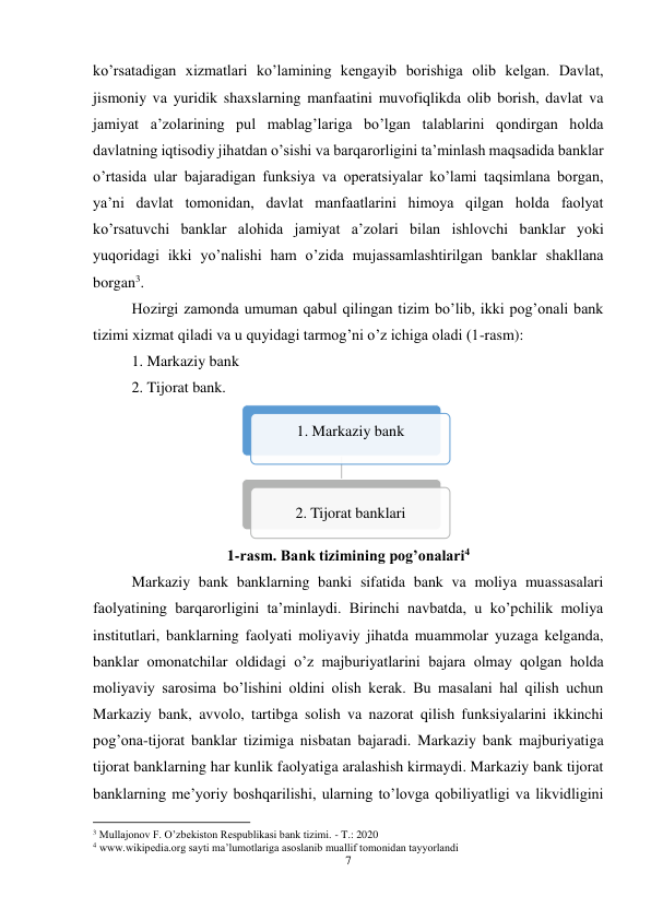 7 
 
ko’rsatadigan xizmatlari ko’lamining kengayib borishiga olib kelgan. Davlat, 
jismoniy va yuridik shaxslarning manfaatini muvofiqlikda olib borish, davlat va 
jamiyat a’zolarining pul mablag’lariga bo’lgan talablarini qondirgan holda 
davlatning iqtisodiy jihatdan o’sishi va barqarorligini ta’minlash maqsadida banklar 
o’rtasida ular bajaradigan funksiya va operatsiyalar ko’lami taqsimlana borgan, 
ya’ni davlat tomonidan, davlat manfaatlarini himoya qilgan holda faolyat 
ko’rsatuvchi banklar alohida jamiyat a’zolari bilan ishlovchi banklar yoki 
yuqoridagi ikki yo’nalishi ham o’zida mujassamlashtirilgan banklar shakllana 
borgan3.  
Hozirgi zamonda umuman qabul qilingan tizim bo’lib, ikki pog’onali bank 
tizimi xizmat qiladi va u quyidagi tarmog’ni o’z ichiga oladi (1-rasm): 
1. Markaziy bank  
2. Tijorat bank.  
 
1-rasm. Bank tizimining pog’onalari4 
Markaziy bank banklarning banki sifatida bank va moliya muassasalari 
faolyatining barqarorligini ta’minlaydi. Birinchi navbatda, u ko’pchilik moliya 
institutlari, banklarning faolyati moliyaviy jihatda muammolar yuzaga kelganda, 
banklar omonatchilar oldidagi o’z majburiyatlarini bajara olmay qolgan holda 
moliyaviy sarosima bo’lishini oldini olish kerak. Bu masalani hal qilish uchun 
Markaziy bank, avvolo, tartibga solish va nazorat qilish funksiyalarini ikkinchi 
pog’ona-tijorat banklar tizimiga nisbatan bajaradi. Markaziy bank majburiyatiga 
tijorat banklarning har kunlik faolyatiga aralashish kirmaydi. Markaziy bank tijorat 
banklarning me’yoriy boshqarilishi, ularning to’lovga qobiliyatligi va likvidligini 
                                                           
3 Mullajonov F. O’zbekiston Respublikasi bank tizimi. - T.: 2020 
4 www.wikipedia.org sayti ma’lumotlariga asoslanib muallif tomonidan tayyorlandi  
1. Markaziy bank 
2. Tijorat banklari
