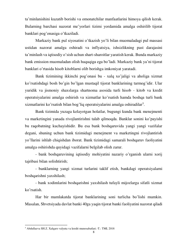 8 
 
ta’minlanishini kuzatib borishi va omonatchilar manfaatlarini himoya qilish kerak. 
Bularning barchasi nazorat me’yorlari tizimi yordamida amalga oshirilib tijorat 
banklari pog’onasiga o’tkaziladi.  
Markaziy bank pul siyosatini o’tkazish yo’li bilan muomaladagi pul massasi 
ustidan nazorat amalga oshiradi va inflyatsiya, ishsizlikning past darajasini 
ta’minlash va iqtisodiy o’sish uchun shart-sharoitlar yaratish kerak. Bunda markaziy 
bank emission muomaladan olish huquqiga ega bo’ladi. Markaziy bank ya’ni tijorat 
banklari o’rtasida hisob kitoblarni olib borishga imkoniyat yaratadi.  
Bank tizimining ikkinchi pog’onasi bu - xalq xo’jaligi va aholiga xizmat 
ko’rsatishdagi bosh bo’gin bo’lgan mustaqil tijorat banklarining tarmog’idir. Ular 
yuridik va jismoniy shaxslarga shartnoma asosida turli hisob - kitob va kredit 
operatsiyalarini amalga oshirish va xizmatlar ko’rsatish hamda boshqa turli bank 
xizmatlarini ko’rsatish bilan bog’liq operatsiyalarini amalga oshiradilar5.  
Bank tizimida yuzaga kelayotgan holatlar, bugungi kunda bank menejmenti 
va marketingini yanada rivojlantirishni talab qilmoqda. Banklar sonini ko’payishi 
bu raqobatning kuchayishidir. Bu esa bank boshqaruvida yangi yangi vazifalar 
degani, shuning uchun bank tizimidagi menejment va marketingni rivojlantirish 
yo’llarini ishlab chiqishdan iborat. Bank tizimidagi samarali boshqaruv faoliyatini 
amalga oshirishda quyidagi vazifalarni belgilab olish zarur.  
- bank boshqaruvining iqtisodiy mohiyatini nazariy o’rganish ularni xorij 
tajribasi bilan solishtirish;  
- banklarning yangi xizmat turlarini taklif etish, bankdagi operatsiyalarni 
boshqarishni yaxshilash;  
- bank xodimlarini boshqarishni yaxshilash tufayli mijozlarga sifatli xizmat 
ko’rsatish.  
Har bir mamlakatda tijorat banklarining soni turlicha bo’lishi mumkin. 
Masalan, Shvetsiyada davlat banki 40ga yaqin tijorat banki faoliyatini nazorat qiladi 
                                                           
5 Abdullaeva SH.Z. Xalqaro valyuta va kredit munosabatlari.-T.: TMI, 2018 
