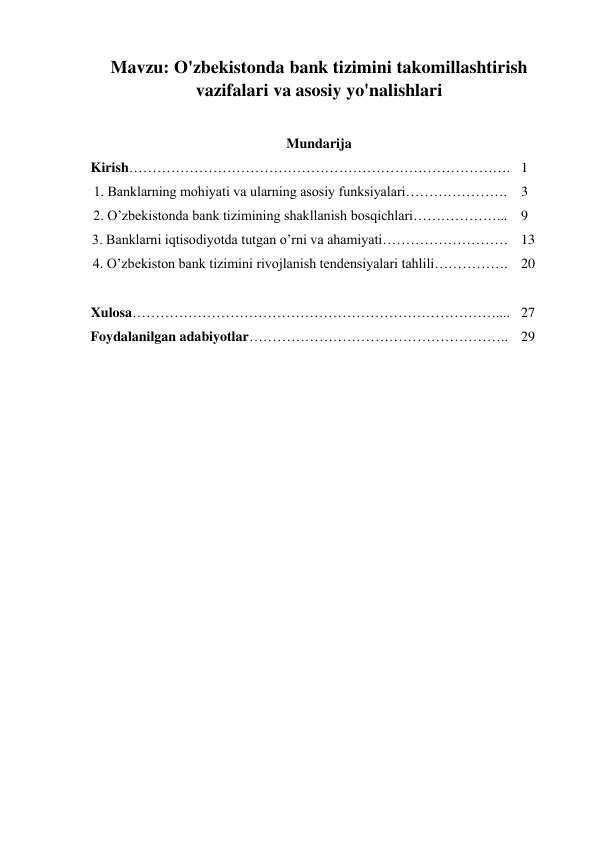 Mavzu: O'zbekistonda bank tizimini takomillashtirish 
vazifalari va asosiy yo'nalishlari 
 
Mundarija 
Kirish………………………………………………………………………. 1 
1. Banklarning mohiyati va ularning asosiy funksiyalari…………………. 3 
2. O’zbekistonda bank tizimining shakllanish bosqichlari………………... 9 
3. Banklarni iqtisodiyotda tutgan o’rni va ahamiyati……………………… 13 
4. O’zbekiston bank tizimini rivojlanish tendensiyalari tahlili……………. 20 
 
 
Xulosa…………………………………………………………………….... 27 
Foydalanilgan adabiyotlar……………………………………………….. 29 
 
 
 
 
