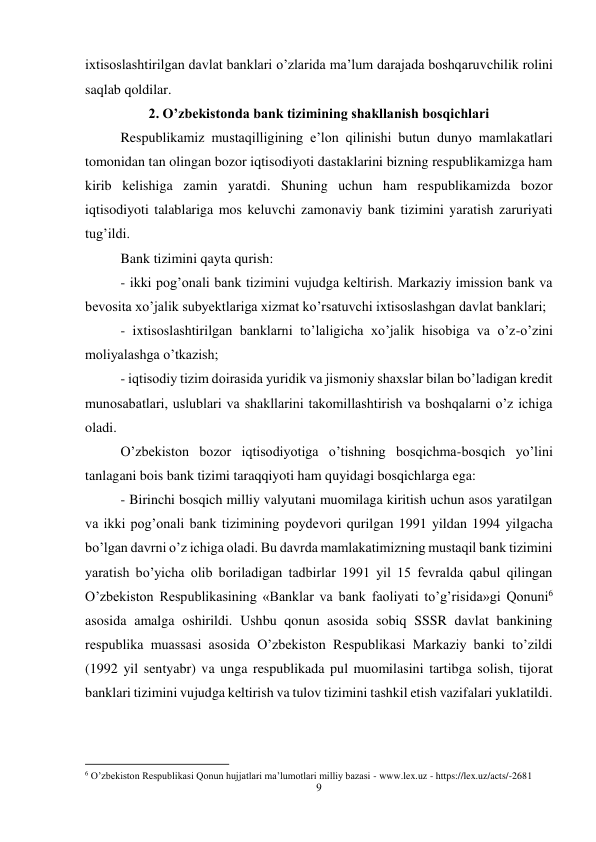 9 
 
ixtisoslashtirilgan davlat banklari o’zlarida ma’lum darajada boshqaruvchilik rolini 
saqlab qoldilar. 
2. O’zbekistonda bank tizimining shakllanish bosqichlari 
Respublikamiz mustaqilligining e’lon qilinishi butun dunyo mamlakatlari 
tomonidan tan olingan bozor iqtisodiyoti dastaklarini bizning respublikamizga ham 
kirib kelishiga zamin yaratdi. Shuning uchun ham respublikamizda bozor 
iqtisodiyoti talablariga mos keluvchi zamonaviy bank tizimini yaratish zaruriyati 
tug’ildi. 
Bank tizimini qayta qurish: 
- ikki pog’onali bank tizimini vujudga keltirish. Markaziy imission bank va 
bevosita xo’jalik subyektlariga xizmat ko’rsatuvchi ixtisoslashgan davlat banklari; 
- ixtisoslashtirilgan banklarni to’laligicha xo’jalik hisobiga va o’z-o’zini 
moliyalashga o’tkazish; 
- iqtisodiy tizim doirasida yuridik va jismoniy shaxslar bilan bo’ladigan kredit 
munosabatlari, uslublari va shakllarini takomillashtirish va boshqalarni o’z ichiga 
oladi. 
O’zbekiston bozor iqtisodiyotiga o’tishning bosqichma-bosqich yo’lini 
tanlagani bois bank tizimi taraqqiyoti ham quyidagi bosqichlarga ega: 
- Birinchi bosqich milliy valyutani muomilaga kiritish uchun asos yaratilgan 
va ikki pog’onali bank tizimining poydevori qurilgan 1991 yildan 1994 yilgacha 
bo’lgan davrni o’z ichiga oladi. Bu davrda mamlakatimizning mustaqil bank tizimini 
yaratish bo’yicha olib boriladigan tadbirlar 1991 yil 15 fevralda qabul qilingan 
O’zbekiston Respublikasining «Banklar va bank faoliyati to’g’risida»gi Qonuni6 
asosida amalga oshirildi. Ushbu qonun asosida sobiq SSSR davlat bankining 
respublika muassasi asosida O’zbekiston Respublikasi Markaziy banki to’zildi 
(1992 yil sentyabr) va unga respublikada pul muomilasini tartibga solish, tijorat 
banklari tizimini vujudga keltirish va tulov tizimini tashkil etish vazifalari yuklatildi.  
                                                           
6 O’zbekiston Respublikasi Qonun hujjatlari ma’lumotlari milliy bazasi - www.lex.uz - https://lex.uz/acts/-2681 
