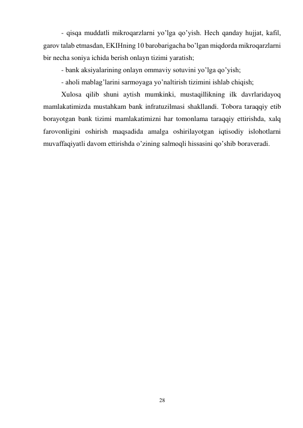 28 
 
- qisqa muddatli mikroqarzlarni yo’lga qo’yish. Hech qanday hujjat, kafil, 
garov talab etmasdan, EKIHning 10 barobarigacha bo’lgan miqdorda mikroqarzlarni 
bir necha soniya ichida berish onlayn tizimi yaratish; 
- bank aksiyalarining onlayn ommaviy sotuvini yo’lga qo’yish; 
- aholi mablag’larini sarmoyaga yo’naltirish tizimini ishlab chiqish; 
Xulosa qilib shuni aytish mumkinki, mustaqillikning ilk davrlaridayoq 
mamlakatimizda mustahkam bank infratuzilmasi shakllandi. Tobora taraqqiy etib 
borayotgan bank tizimi mamlakatimizni har tomonlama taraqqiy ettirishda, xalq 
farovonligini oshirish maqsadida amalga oshirilayotgan iqtisodiy islohotlarni 
muvaffaqiyatli davom ettirishda o’zining salmoqli hissasini qo’shib boraveradi.  
 
 
