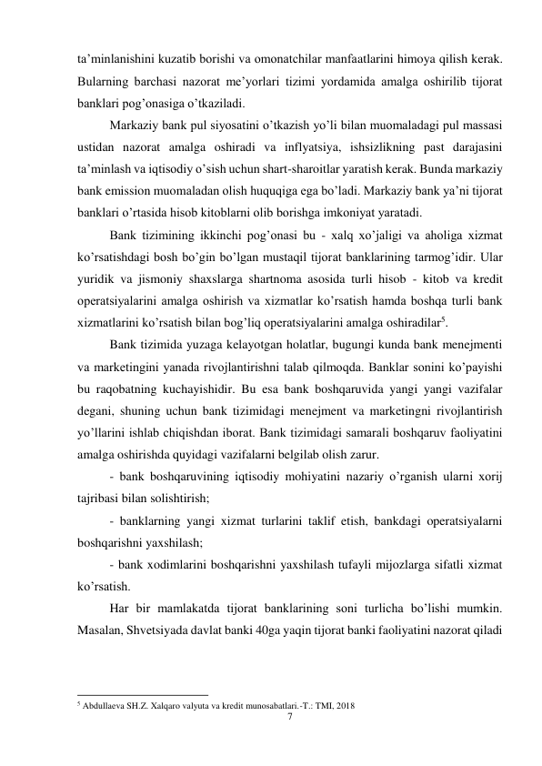 7 
 
ta’minlanishini kuzatib borishi va omonatchilar manfaatlarini himoya qilish kerak. 
Bularning barchasi nazorat me’yorlari tizimi yordamida amalga oshirilib tijorat 
banklari pog’onasiga o’tkaziladi.  
Markaziy bank pul siyosatini o’tkazish yo’li bilan muomaladagi pul massasi 
ustidan nazorat amalga oshiradi va inflyatsiya, ishsizlikning past darajasini 
ta’minlash va iqtisodiy o’sish uchun shart-sharoitlar yaratish kerak. Bunda markaziy 
bank emission muomaladan olish huquqiga ega bo’ladi. Markaziy bank ya’ni tijorat 
banklari o’rtasida hisob kitoblarni olib borishga imkoniyat yaratadi.  
Bank tizimining ikkinchi pog’onasi bu - xalq xo’jaligi va aholiga xizmat 
ko’rsatishdagi bosh bo’gin bo’lgan mustaqil tijorat banklarining tarmog’idir. Ular 
yuridik va jismoniy shaxslarga shartnoma asosida turli hisob - kitob va kredit 
operatsiyalarini amalga oshirish va xizmatlar ko’rsatish hamda boshqa turli bank 
xizmatlarini ko’rsatish bilan bog’liq operatsiyalarini amalga oshiradilar5.  
Bank tizimida yuzaga kelayotgan holatlar, bugungi kunda bank menejmenti 
va marketingini yanada rivojlantirishni talab qilmoqda. Banklar sonini ko’payishi 
bu raqobatning kuchayishidir. Bu esa bank boshqaruvida yangi yangi vazifalar 
degani, shuning uchun bank tizimidagi menejment va marketingni rivojlantirish 
yo’llarini ishlab chiqishdan iborat. Bank tizimidagi samarali boshqaruv faoliyatini 
amalga oshirishda quyidagi vazifalarni belgilab olish zarur.  
- bank boshqaruvining iqtisodiy mohiyatini nazariy o’rganish ularni xorij 
tajribasi bilan solishtirish;  
- banklarning yangi xizmat turlarini taklif etish, bankdagi operatsiyalarni 
boshqarishni yaxshilash;  
- bank xodimlarini boshqarishni yaxshilash tufayli mijozlarga sifatli xizmat 
ko’rsatish.  
Har bir mamlakatda tijorat banklarining soni turlicha bo’lishi mumkin. 
Masalan, Shvetsiyada davlat banki 40ga yaqin tijorat banki faoliyatini nazorat qiladi 
                                                           
5 Abdullaeva SH.Z. Xalqaro valyuta va kredit munosabatlari.-T.: TMI, 2018 
