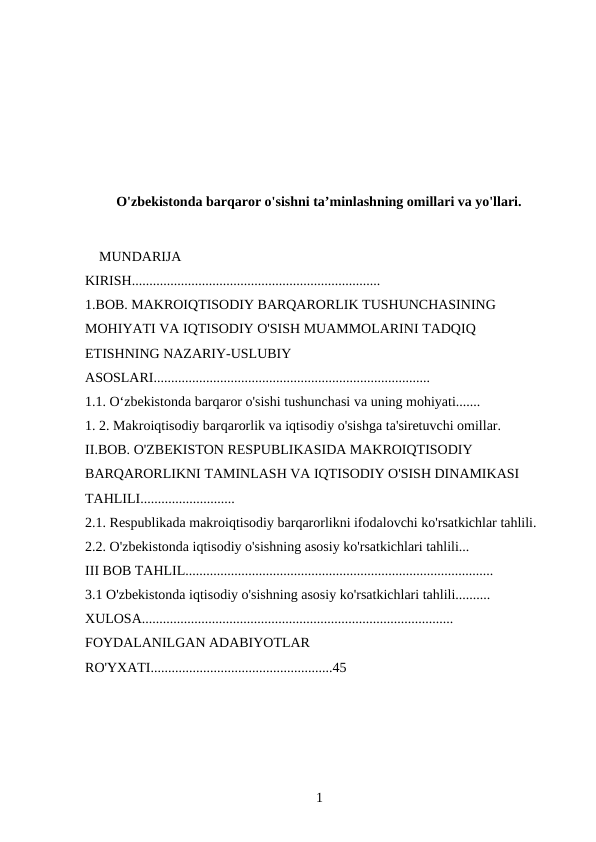 O'zbekistonda barqaror o'sishni ta’minlashning omillari va yo'llari.
 
    MUNDARIJA
KIRISH.......................................................................
1.BOB. MAKROIQTISODIY BARQARORLIK TUSHUNCHASINING 
MOHIYATI VA IQTISODIY O'SISH MUAMMOLARINI TADQIQ 
ETISHNING NAZARIY-USLUBIY 
ASOSLARI...............................................................................
1.1. Oʻzbekistonda barqaror o'sishi tushunchasi va uning mohiyati.......
1. 2. Makroiqtisodiy barqarorlik va iqtisodiy o'sishga ta'siretuvchi omillar.
II.BOB. O'ZBEKISTON RESPUBLIKASIDA MAKROIQTISODIY 
BARQARORLIKNI TAMINLASH VA IQTISODIY O'SISH DINAMIKASI 
TAHLILI...........................
2.1. Respublikada makroiqtisodiy barqarorlikni ifodalovchi ko'rsatkichlar tahlili.
2.2. O'zbekistonda iqtisodiy o'sishning asosiy ko'rsatkichlari tahlili...
III BOB TAHLIL........................................................................................
3.1 O'zbekistonda iqtisodiy o'sishning asosiy ko'rsatkichlari tahlili..........
XULOSA.........................................................................................
FOYDALANILGAN ADABIYOTLAR 
RO'YXATI....................................................45
1 
