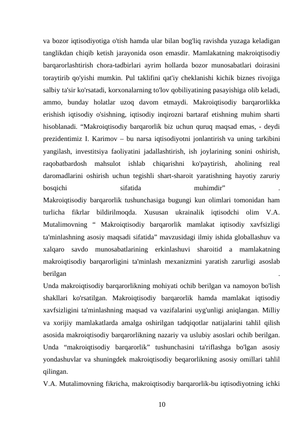 va bozor iqtisodiyotiga o'tish hamda ular bilan bog'liq ravishda yuzaga keladigan
tanglikdan chiqib ketish jarayonida oson emasdir. Mamlakatning makroiqtisodiy
barqarorlashtirish chora-tadbirlari ayrim hollarda bozor munosabatlari doirasini
toraytirib qo'yishi mumkin. Pul taklifini qat'iy cheklanishi kichik biznes rivojiga
salbiy ta'sir ko'rsatadi, korxonalarning to'lov qobiliyatining pasayishiga olib keladi,
ammo,  bunday  holatlar  uzoq  davom  etmaydi.  Makroiqtisodiy  barqarorlikka
erishish iqtisodiy o'sishning, iqtisodiy inqirozni bartaraf etishning muhim sharti
hisoblanadi. “Makroiqtisodiy barqarorlik biz uchun quruq maqsad emas, - deydi
prezidentimiz I. Karimov – bu narsa iqtisodiyotni jonlantirish va uning tarkibini
yangilash, investitsiya faoliyatini jadallashtirish, ish joylarining sonini oshirish,
raqobatbardosh  mahsulot  ishlab  chiqarishni  ko'paytirish,  aholining  real
daromadlarini oshirish uchun tegishli shart-sharoit yaratishning hayotiy zaruriy
bosqichi
 
sifatida
 
muhimdir”
 
.
Makroiqtisodiy barqarorlik tushunchasiga bugungi kun olimlari tomonidan ham
turlicha  fikrlar  bildirilmoqda.  Xususan  ukrainalik  iqtisodchi  olim  V.A.
Mutalimovning  “  Makroiqtisodiy  barqarorlik  mamlakat  iqtisodiy  xavfsizligi
ta'minlashning asosiy maqsadi sifatida” mavzusidagi ilmiy ishida globallashuv va
xalqaro  savdo  munosabatlarining  erkinlashuvi  sharoitid  a  mamlakatning
makroiqtisodiy barqarorligini ta'minlash mexanizmini yaratish zarurligi asoslab
berilgan
 
.
Unda makroiqtisodiy barqarorlikning mohiyati ochib berilgan va namoyon bo'lish
shakllari  ko'rsatilgan.  Makroiqtisodiy  barqarorlik  hamda  mamlakat  iqtisodiy
xavfsizligini ta'minlashning maqsad va vazifalarini uyg'unligi aniqlangan. Milliy
va xorijiy mamlakatlarda amalga oshirilgan tadqiqotlar natijalarini tahlil qilish
asosida makroiqtisodiy barqarorlikning nazariy va uslubiy asoslari ochib berilgan.
Unda  “makroiqtisodiy  barqarorlik”  tushunchasini  ta'riflashga  bo'lgan  asosiy
yondashuvlar va shuningdek makroiqtisodiy beqarorlikning asosiy omillari tahlil
qilingan.
V.A. Mutalimovning fikricha, makroiqtisodiy barqarorlik-bu iqtisodiyotning ichki
10 
