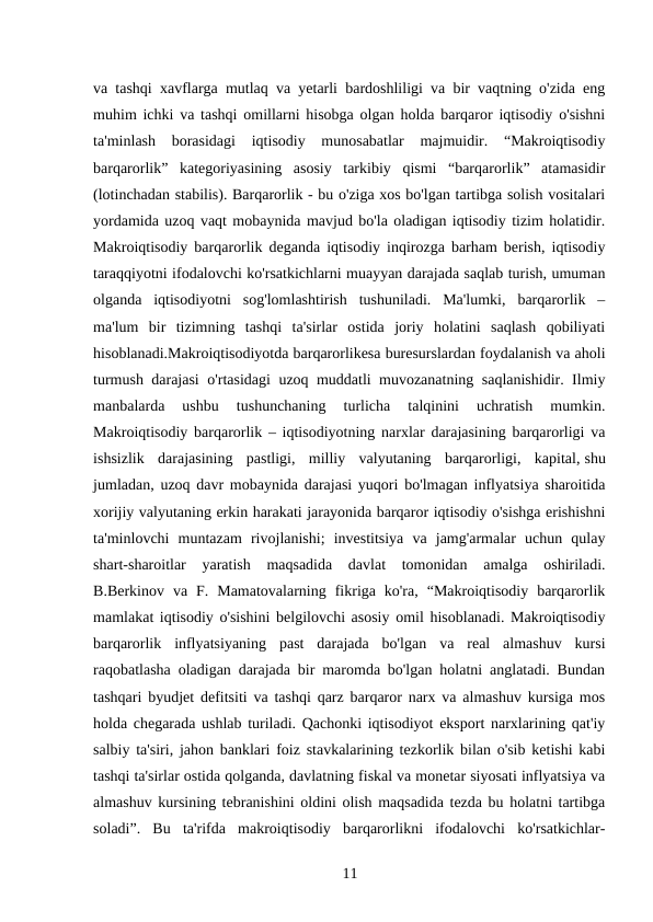 va tashqi xavflarga mutlaq va yetarli bardoshliligi va bir vaqtning o'zida eng
muhim ichki va tashqi omillarni hisobga olgan holda barqaror iqtisodiy o'sishni
ta'minlash  borasidagi  iqtisodiy  munosabatlar  majmuidir.  “Makroiqtisodiy
barqarorlik”  kategoriyasining  asosiy  tarkibiy  qismi  “barqarorlik”  atamasidir
(lotinchadan stabilis). Barqarorlik - bu o'ziga xos bo'lgan tartibga solish vositalari
yordamida uzoq vaqt mobaynida mavjud bo'la oladigan iqtisodiy tizim holatidir.
Makroiqtisodiy barqarorlik deganda iqtisodiy inqirozga barham berish, iqtisodiy
taraqqiyotni ifodalovchi ko'rsatkichlarni muayyan darajada saqlab turish, umuman
olganda  iqtisodiyotni  sog'lomlashtirish  tushuniladi.  Ma'lumki,  barqarorlik  –
ma'lum  bir  tizimning  tashqi  ta'sirlar  ostida  joriy  holatini  saqlash  qobiliyati
hisoblanadi.Makroiqtisodiyotda barqarorlikesa buresurslardan foydalanish va aholi
turmush darajasi  o'rtasidagi uzoq muddatli muvozanatning saqlanishidir. Ilmiy
manbalarda  ushbu  tushunchaning  turlicha  talqinini  uchratish  mumkin.
Makroiqtisodiy barqarorlik – iqtisodiyotning narxlar darajasining barqarorligi va
ishsizlik  darajasining  pastligi,  milliy  valyutaning  barqarorligi,  kapital, shu
jumladan, uzoq davr mobaynida darajasi yuqori bo'lmagan inflyatsiya sharoitida
xorijiy valyutaning erkin harakati jarayonida barqaror iqtisodiy o'sishga erishishni
ta'minlovchi  muntazam  rivojlanishi;  investitsiya  va  jamg'armalar  uchun  qulay
shart-sharoitlar  yaratish  maqsadida  davlat  tomonidan  amalga  oshiriladi.
B.Berkinov  va  F.  Mamatovalarning  fikriga  ko'ra,  “Makroiqtisodiy  barqarorlik
mamlakat iqtisodiy o'sishini belgilovchi asosiy omil hisoblanadi. Makroiqtisodiy
barqarorlik  inflyatsiyaning  past  darajada  bo'lgan  va  real  almashuv  kursi
raqobatlasha oladigan darajada bir maromda bo'lgan holatni anglatadi. Bundan
tashqari byudjet defitsiti va tashqi qarz barqaror narx va almashuv kursiga mos
holda chegarada ushlab turiladi. Qachonki iqtisodiyot eksport narxlarining qat'iy
salbiy ta'siri, jahon banklari foiz stavkalarining tezkorlik bilan o'sib ketishi kabi
tashqi ta'sirlar ostida qolganda, davlatning fiskal va monetar siyosati inflyatsiya va
almashuv kursining tebranishini oldini olish maqsadida tezda bu holatni tartibga
soladi”.  Bu  ta'rifda  makroiqtisodiy  barqarorlikni  ifodalovchi  ko'rsatkichlar-
11 
