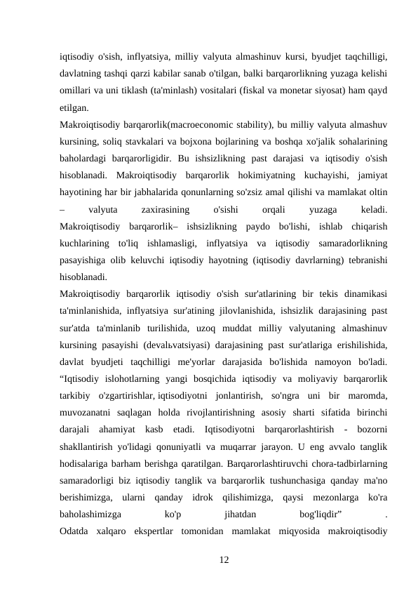 iqtisodiy o'sish, inflyatsiya, milliy valyuta almashinuv kursi, byudjet taqchilligi,
davlatning tashqi qarzi kabilar sanab o'tilgan, balki barqarorlikning yuzaga kelishi
omillari va uni tiklash (ta'minlash) vositalari (fiskal va monetar siyosat) ham qayd
etilgan.
Makroiqtisodiy barqarorlik(macroeconomic stability), bu milliy valyuta almashuv
kursining, soliq stavkalari va bojxona bojlarining va boshqa xo'jalik sohalarining
baholardagi  barqarorligidir.  Bu  ishsizlikning  past  darajasi  va  iqtisodiy  o'sish
hisoblanadi.  Makroiqtisodiy  barqarorlik  hokimiyatning  kuchayishi,  jamiyat
hayotining har bir jabhalarida qonunlarning so'zsiz amal qilishi va mamlakat oltin
–
 
valyuta
 
zaxirasining
 
o'sishi
 
orqali
 
yuzaga
 
keladi.
Makroiqtisodiy  barqarorlik–  ishsizlikning  paydo  bo'lishi,  ishlab  chiqarish
kuchlarining  to'liq  ishlamasligi,  inflyatsiya  va  iqtisodiy  samaradorlikning
pasayishiga olib keluvchi iqtisodiy hayotning (iqtisodiy davrlarning) tebranishi
hisoblanadi.
Makroiqtisodiy  barqarorlik  iqtisodiy  o'sish  sur'atlarining  bir  tekis  dinamikasi
ta'minlanishida, inflyatsiya sur'atining jilovlanishida, ishsizlik darajasining past
sur'atda  ta'minlanib  turilishida,  uzoq  muddat  milliy  valyutaning  almashinuv
kursining pasayishi (devalьvatsiyasi) darajasining past sur'atlariga erishilishida,
davlat  byudjeti  taqchilligi  me'yorlar  darajasida  bo'lishida  namoyon  bo'ladi.
“Iqtisodiy  islohotlarning  yangi  bosqichida  iqtisodiy  va  moliyaviy  barqarorlik
tarkibiy  o'zgartirishlar, iqtisodiyotni  jonlantirish,  so'ngra  uni  bir  maromda,
muvozanatni  saqlagan  holda  rivojlantirishning  asosiy  sharti  sifatida  birinchi
darajali  ahamiyat  kasb  etadi.  Iqtisodiyotni  barqarorlashtirish  -  bozorni
shakllantirish yo'lidagi qonuniyatli va muqarrar jarayon. U eng avvalo tanglik
hodisalariga barham berishga qaratilgan. Barqarorlashtiruvchi chora-tadbirlarning
samaradorligi biz iqtisodiy tanglik va barqarorlik tushunchasiga qanday ma'no
berishimizga,  ularni  qanday  idrok  qilishimizga,  qaysi  mezonlarga  ko'ra
baholashimizga
 
ko'p
 
jihatdan
 
bog'liqdir”
 
.
Odatda  xalqaro  ekspertlar  tomonidan  mamlakat  miqyosida  makroiqtisodiy
12 

