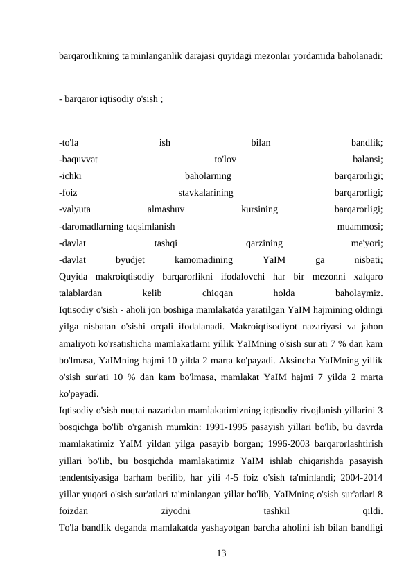 barqarorlikning ta'minlanganlik darajasi quyidagi mezonlar yordamida baholanadi:
- barqaror iqtisodiy o'sish ;
-to'la
 
ish
 
bilan
 
bandlik;
-baquvvat
 
to'lov
 
balansi;
-ichki
 
baholarning
 
barqarorligi;
-foiz
 
stavkalarining
 
barqarorligi;
-valyuta
 
almashuv
 
kursining
 
barqarorligi;
-daromadlarning taqsimlanish
 
muammosi;
-davlat
 
tashqi
 
qarzining
 
me'yori;
-davlat
 
byudjet
 
kamomadining
 
YaIM
 
ga
 
nisbati;
Quyida  makroiqtisodiy  barqarorlikni  ifodalovchi  har  bir  mezonni  xalqaro
talablardan
 
kelib
 
chiqqan
 
holda
 
baholaymiz.
Iqtisodiy o'sish - aholi jon boshiga mamlakatda yaratilgan YaIM hajmining oldingi
yilga nisbatan o'sishi  orqali ifodalanadi. Makroiqtisodiyot  nazariyasi  va jahon
amaliyoti ko'rsatishicha mamlakatlarni yillik YaIMning o'sish sur'ati 7 % dan kam
bo'lmasa, YaIMning hajmi 10 yilda 2 marta ko'payadi. Aksincha YaIMning yillik
o'sish sur'ati 10 % dan kam bo'lmasa, mamlakat YaIM hajmi 7 yilda 2 marta
ko'payadi.
Iqtisodiy o'sish nuqtai nazaridan mamlakatimizning iqtisodiy rivojlanish yillarini 3
bosqichga bo'lib o'rganish mumkin: 1991-1995 pasayish yillari bo'lib, bu davrda
mamlakatimiz YaIM yildan yilga pasayib borgan; 1996-2003 barqarorlashtirish
yillari  bo'lib,  bu  bosqichda  mamlakatimiz  YaIM  ishlab  chiqarishda  pasayish
tendentsiyasiga barham berilib, har yili 4-5 foiz o'sish ta'minlandi; 2004-2014
yillar yuqori o'sish sur'atlari ta'minlangan yillar bo'lib, YaIMning o'sish sur'atlari 8
foizdan
 
ziyodni
 
tashkil
 
qildi.
To'la bandlik deganda mamlakatda yashayotgan barcha aholini ish bilan bandligi
13 
