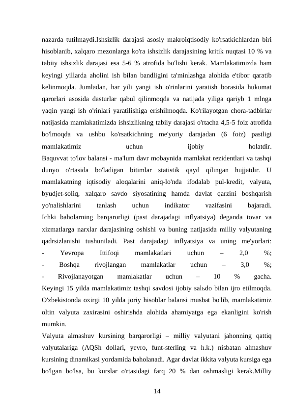 nazarda tutilmaydi.Ishsizlik darajasi asosiy makroiqtisodiy ko'rsatkichlardan biri
hisoblanib, xalqaro mezonlarga ko'ra ishsizlik darajasining kritik nuqtasi 10 % va
tabiiy ishsizlik darajasi esa 5-6 % atrofida bo'lishi kerak. Mamlakatimizda ham
keyingi yillarda aholini ish bilan bandligini ta'minlashga alohida e'tibor qaratib
kelinmoqda. Jumladan, har yili yangi ish o'rinlarini yaratish borasida hukumat
qarorlari asosida dasturlar qabul qilinmoqda va natijada yiliga qariyb 1 mlnga
yaqin yangi ish o'rinlari yaratilishiga erishilmoqda. Ko'rilayotgan chora-tadbirlar
natijasida mamlakatimizda ishsizlikning tabiiy darajasi o'rtacha 4,5-5 foiz atrofida
bo'lmoqda  va  ushbu  ko'rsatkichning  me'yoriy  darajadan  (6  foiz)  pastligi
mamlakatimiz
 
uchun
 
ijobiy
 
holatdir.
Baquvvat to'lov balansi - ma'lum davr mobaynida mamlakat rezidentlari va tashqi
dunyo  o'rtasida  bo'ladigan  bitimlar  statistik  qayd  qilingan  hujjatdir.  U
mamlakatning  iqtisodiy  aloqalarini  aniq-lo'nda  ifodalab  pul-kredit,  valyuta,
byudjet-soliq,  xalqaro  savdo  siyosatining  hamda  davlat  qarzini  boshqarish
yo'nalishlarini
 
tanlash
 
uchun
 
indikator
 
vazifasini
 
bajaradi.
Ichki  baholarning  barqarorligi  (past  darajadagi  inflyatsiya)  deganda  tovar  va
xizmatlarga narxlar darajasining oshishi va buning natijasida milliy valyutaning
qadrsizlanishi  tushuniladi.  Past  darajadagi  inflyatsiya  va  uning  me'yorlari:
-
 
Yevropa
 
Ittifoqi
 
mamlakatlari
 
uchun
 
–
 
2,0
 
%;
-
 
Boshqa
 
rivojlangan
 
mamlakatlar
 
uchun
 
–
 
3,0
 
%;
-
 
Rivojlanayotgan
 
mamlakatlar
 
uchun
 
–
 
10
 
%
 
gacha.
Keyingi 15 yilda mamlakatimiz tashqi savdosi ijobiy salьdo bilan ijro etilmoqda.
O'zbekistonda oxirgi 10 yilda joriy hisoblar balansi musbat bo'lib, mamlakatimiz
oltin  valyuta  zaxirasini  oshirishda  alohida  ahamiyatga  ega  ekanligini  ko'rish
mumkin.
Valyuta  almashuv  kursining  barqarorligi  –  milliy  valyutani  jahonning  qattiq
valyutalariga  (AQSh  dollari,  yevro,  funt-sterling  va  h.k.)  nisbatan  almashuv
kursining dinamikasi yordamida baholanadi. Agar davlat ikkita valyuta kursiga ega
bo'lgan  bo'lsa,  bu  kurslar  o'rtasidagi  farq  20  %  dan  oshmasligi  kerak.Milliy
14 
