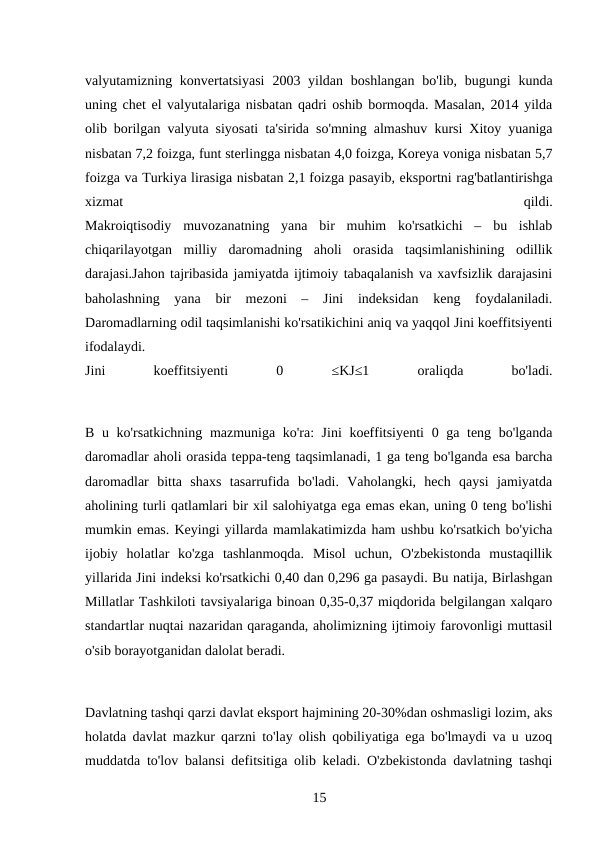 valyutamizning konvertatsiyasi  2003 yildan boshlangan bo'lib, bugungi  kunda
uning chet el valyutalariga nisbatan qadri oshib bormoqda. Masalan, 2014 yilda
olib borilgan valyuta siyosati ta'sirida so'mning almashuv kursi Xitoy yuaniga
nisbatan 7,2 foizga, funt sterlingga nisbatan 4,0 foizga, Koreya voniga nisbatan 5,7
foizga va Turkiya lirasiga nisbatan 2,1 foizga pasayib, eksportni rag'batlantirishga
xizmat
 
qildi.
Makroiqtisodiy  muvozanatning  yana  bir  muhim  ko'rsatkichi  –  bu  ishlab
chiqarilayotgan  milliy  daromadning  aholi  orasida  taqsimlanishining  odillik
darajasi.Jahon tajribasida jamiyatda ijtimoiy tabaqalanish va xavfsizlik darajasini
baholashning  yana  bir  mezoni  –  Jini  indeksidan  keng  foydalaniladi.
Daromadlarning odil taqsimlanishi ko'rsatikichini aniq va yaqqol Jini koeffitsiyenti
ifodalaydi.
Jini
 
koeffitsiyenti
 
0
 
≤KJ≤1
 
oraliqda
 
bo'ladi.
B u ko'rsatkichning mazmuniga ko'ra: Jini  koeffitsiyenti  0 ga teng bo'lganda
daromadlar aholi orasida teppa-teng taqsimlanadi, 1 ga teng bo'lganda esa barcha
daromadlar  bitta  shaxs  tasarrufida  bo'ladi.  Vaholangki,  hech  qaysi  jamiyatda
aholining turli qatlamlari bir xil salohiyatga ega emas ekan, uning 0 teng bo'lishi
mumkin emas. Keyingi yillarda mamlakatimizda ham ushbu ko'rsatkich bo'yicha
ijobiy  holatlar  ko'zga  tashlanmoqda.  Misol  uchun,  O'zbekistonda  mustaqillik
yillarida Jini indeksi ko'rsatkichi 0,40 dan 0,296 ga pasaydi. Bu natija, Birlashgan
Millatlar Tashkiloti tavsiyalariga binoan 0,35-0,37 miqdorida belgilangan xalqaro
standartlar nuqtai nazaridan qaraganda, aholimizning ijtimoiy farovonligi muttasil
o'sib borayotganidan dalolat beradi.
Davlatning tashqi qarzi davlat eksport hajmining 20-30%dan oshmasligi lozim, aks
holatda davlat mazkur qarzni to'lay olish qobiliyatiga ega bo'lmaydi va u uzoq
muddatda to'lov balansi defitsitiga olib keladi. O'zbekistonda davlatning tashqi
15 

