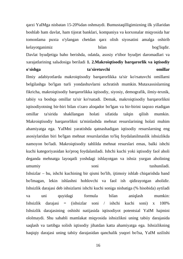 qarzi YaIMga nisbatan 15-20%dan oshmaydi. Bumustaqilligimizning ilk yillaridan
boshlab ham davlat, ham tijorat banklari, kompaniya va korxonalar miqyosida har
tomonlama  puxta  o'ylangan  chetdan  qarz  olish  siyosatini  amalga  oshirib
kelayotganimiz
 
bilan
 
bog'liqdir.
Davlat byudjetiga baho berishda, odatda, asosiy e'tibor byudjet daromadlari va
xarajatlarining salьdosiga beriladi 1. 2.Makroiqtisodiy barqarorlik va iqtisodiy
o'sishga
 
ta'siretuvchi
 
omillar
Ilmiy  adabiyotlarda  makroiqtisodiy  barqarorlikka  ta'sir  ko'rsatuvchi  omillarni
belgilashga  bo'lgan  turli  yondashuvlarni  uchratish  mumkin. Mutaxassislarning
fikricha, makroiqtisodiy barqarorlikka iqtisodiy, siyosiy, demografik, ilmiy-texnik,
tabiiy va boshqa omillar ta'sir ko'rsatadi. Demak, makroiqtisodiy barqarorlikni
iqtisodiyotning bir-biri bilan o'zaro aloqador bo'lgan va bir-birini taqozo etadigan
omillar  ta'sirida  shakllangan  holati  sifatida  talqin  qilish  mumkin.
Makroiqtisodiy  barqarorlikni  ta'minlashda  mehnat  resurslarining  holati  muhim
ahamiyatga  ega.  YaIMni  yaratishda  qatnashadigan  iqtisodiy  resurslarning  eng
asosiylaridan biri bo'lgan mehnat resurslaridan to'liq foydalanilmaslik ishsizlikda
namoyon bo'ladi. Makroiqtisodiy tahlilda mehnat resurslari emas, balki ishchi
kuchi kategoriyasidan ko'proq foydalaniladi. Ishchi kuchi yoki iqtisodiy faol aholi
deganda  mehnatga  layoqatli  yoshdagi  ishlayotgan  va  ishsiz  yurgan  aholining
umumiy
 
soni
 
tushuniladi.
Ishsizlar – bu, ishchi kuchining bir qismi bo'lib, ijtimoiy ishlab chiqarishda band
bo'lmagan,  lekin  ishlashni  hohlovchi  va  faol  ish  qidirayotgan  aholidir.
Ishsizlik darajasi deb ishsizlarni ishchi kuchi soniga nisbatiga (% hisobida) aytiladi
va
 
uni
 
quyidagi
 
formula
 
bilan
 
aniqlash
 
mumkin:
Ishsizlik  darajasi  =  (ishsizlar  soni  /  ishchi  kuchi  soni)  x  100%
Ishsizlik  darajasining  oshishi  natijasida  iqtisodiyot  potentsial  YaIM  hajmini
ololmaydi. Shu sababli mamlakat miqyosida ishsizlikni uning tabiiy darajasida
saqlash va tartibga solish iqtisodiy jihatdan katta ahamiyatga ega. Ishsizlikning
haqiqiy darajasi uning tabiiy darajasidan qanchalik yuqori bo'lsa, YaIM uzilishi
16 
