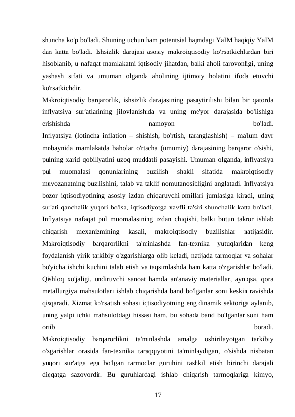 shuncha ko'p bo'ladi. Shuning uchun ham potentsial hajmdagi YaIM haqiqiy YaIM
dan katta bo'ladi. Ishsizlik darajasi asosiy makroiqtisodiy ko'rsatkichlardan biri
hisoblanib, u nafaqat mamlakatni iqtisodiy jihatdan, balki aholi farovonligi, uning
yashash  sifati  va  umuman  olganda  aholining  ijtimoiy  holatini  ifoda  etuvchi
ko'rsatkichdir.
Makroiqtisodiy barqarorlik, ishsizlik darajasining pasaytirilishi bilan bir qatorda
inflyatsiya  sur'atlarining  jilovlanishida  va  uning  me'yor  darajasida  bo'lishiga
erishishda
 
namoyon
 
bo'ladi.
Inflyatsiya (lotincha inflation – shishish, bo'rtish, taranglashish) – ma'lum davr
mobaynida mamlakatda baholar o'rtacha (umumiy) darajasining barqaror o'sishi,
pulning xarid qobiliyatini uzoq muddatli pasayishi. Umuman olganda, inflyatsiya
pul  muomalasi  qonunlarining  buzilish  shakli  sifatida  makroiqtisodiy
muvozanatning buzilishini, talab va taklif nomutanosibligini anglatadi. Inflyatsiya
bozor iqtisodiyotining asosiy izdan chiqaruvchi omillari jumlasiga kiradi, uning
sur'ati qanchalik yuqori bo'lsa, iqtisodiyotga xavfli ta'siri shunchalik katta bo'ladi.
Inflyatsiya nafaqat pul muomalasining izdan chiqishi, balki butun takror ishlab
chiqarish  mexanizmining  kasali,  makroiqtisodiy  buzilishlar  natijasidir.
Makroiqtisodiy  barqarorlikni  ta'minlashda  fan-texnika  yutuqlaridan  keng
foydalanish yirik tarkibiy o'zgarishlarga olib keladi, natijada tarmoqlar va sohalar
bo'yicha ishchi kuchini talab etish va taqsimlashda ham katta o'zgarishlar bo'ladi.
Qishloq xo'jaligi, undiruvchi sanoat hamda an'anaviy materiallar, ayniqsa, qora
metallurgiya mahsulotlari ishlab chiqarishda band bo'lganlar soni keskin ravishda
qisqaradi. Xizmat ko'rsatish sohasi iqtisodiyotning eng dinamik sektoriga aylanib,
uning yalpi ichki mahsulotdagi hissasi ham, bu sohada band bo'lganlar soni ham
ortib
 
boradi.
Makroiqtisodiy  barqarorlikni  ta'minlashda  amalga  oshirilayotgan  tarkibiy
o'zgarishlar  orasida  fan-texnika  taraqqiyotini  ta'minlaydigan,  o'sishda  nisbatan
yuqori  sur'atga  ega  bo'lgan  tarmoqlar  guruhini  tashkil  etish  birinchi  darajali
diqqatga  sazovordir.  Bu  guruhlardagi  ishlab  chiqarish  tarmoqlariga  kimyo,
17 
