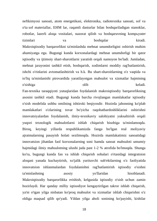 neftkimyosi sanoati, atom energetikasi, elektronika, radiotexnika sanoati, sof va
o'ta sof materiallar, EHM lar, raqamli dasturlar bilan boshqariladigan stanoklar,
robotlar,  lazerli  aloqa  vositalari,  nazorat  qilish  va  boshqaruvning  kompьyuter
tizimlari
 
va
 
boshqalar
 
kiradi.
Makroiqtisodiy barqarorlikni ta'minlashda mehnat unumdorligini oshirish muhim
ahamiyatga ega. Bugungi kunda korxonalardagi mehnat unumdorligi bir qator
iqtisodiy va ijtimoiy shart-sharoitlarni yaratish orqali namoyon bo'ladi. Jumladan,
mehnat jarayonini tashkil etish, boshqarish, xodimlarni moddiy rag'batlantirish,
ishchi o'rinlarini avtomatlashtirish va h.k. Bu shart-sharoitlarning o'z vaqtida va
to'liq ta'minlanishi pirovardida yaratilayotgan mahsulot va xizmatlar hajmining
o'sishiga
 
olib
 
keladi.
Fan-texnika taraqqiyoti yutuqlaridan foydalanish makroiqtisodiy barqarorlikning
asosini tashkil etadi. Bugungi kunda barcha rivojlangan mamlakatlar iqtisodiy
o'sish modelida ushbu omilning ishtiroki beqiyosdir. Hozirda jahonning ko'plab
mamlakatlari  o'zlarining  tovar  bo'yicha  raqobatbardoshliklarini  oshirishni
innovatsiyalardan  foydalanish,  ilmiy-texnikaviy  salohiyatni  yuksaltirish  orqali
yuqori  texnologik  mahsulotlarni  ishlab  chiqarish  hisobiga  ta'minlamoqda.
Biroq,  keyingi  yillarda  respublikamizda  fanga  bo'lgan  real  moliyaviy
ajratmalarning  pasayish  holati  sezilmoqda.  Hozirda  mamlakatimiz  sanoatidagi
innovatsion jihatdan faol korxonalarning soni hamda sanoat mahsuloti umumiy
hajmidagi ilmiy mahsulotning ulushi juda past 1-2 % atrofida bo'lmoqda. Shunga
ko'ra,  bugungi  kunda  fan  va  ishlab  chiqarish  sohalari  o'rtasidagi  integratsion
aloqani  yanada  kuchaytirish,  xo'jalik  yurituvchi  sub'ektlarning  o'z  faoliyatida
innovatsion  ishlanmalardan  foydalanishni  rag'batlantirish  iqtisodiy  o'sishni
ta'minlashning
 
asosiy
 
yo'llaridan
 
hisoblanadi.
Makroiqtisodiy  barqarorlikka  erishish,  kelgusida  iqtisodiy  o'sish  uchun  zamin
hozirlaydi. Har qanday milliy iqtisodiyot kengaytirilgan takror ishlab chiqarish,
ya'ni o'tgan yilga nisbatan ko'proq mahsulot va xizmatlar ishlab chiqarishni o'z
oldiga  maqsad  qilib  qo'yadi.  Yildan  yilga  aholi  sonining  ko'payishi,  kishilar
18 
