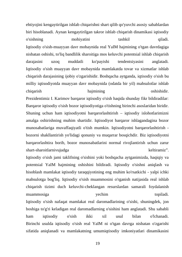 ehtiyojini kengaytirilgan ishlab chiqarishni shart qilib qo'yuvchi asosiy sabablardan
biri hisoblanadi. Aynan kengaytirilgan takror ishlab chiqarish dinamikasi iqtisodiy
o'sishning
 
mohiyatini
 
tashkil
 
qiladi.
Iqtisodiy o'sish-muayyan davr mobaynida real YaIM hajmining o'tgan davrdagiga
nisbatan oshishi, to'liq bandlilik sharoitiga mos keluvchi potentsial ishlab chiqarish
darajasini
 
uzoq
 
muddatli
 
ko'payishi
 
tendentsiyasini
 
anglatadi.
Iqtisodiy o'sish muayyan davr mobaynida mamlakatda tovar va xizmatlar ishlab
chiqarish darajasining ijobiy o'zgarishidir. Boshqacha aytganda, iqtisodiy o'sish bu
milliy iqtisodiyotda muayyan davr mobaynida (odatda bir yil) mahsulotlar ishlab
chiqarish
 
hajmining
 
oshishidir.
Prezidentimiz I. Karimov barqaror iqtisodiy o'sish haqida shunday fikr bildiradilar:
Barqaror iqtisodiy o'sish bozor iqtisodiyotiga o'tishning birinchi asoslaridan biridir.
Shuning uchun ham iqtisodiyotni barqarorlashtirish – iqtisodiy islohotlarimizni
amalga oshirishning muhim shartidir. Iqtisodiyot barqaror ishlagandagina bozor
munosabatlariga muvaffaqiyatli o'tish mumkin. Iqtisodiyotni barqarorlashtirish -
bozorni shakllantirish yo'lidagi qonuniy va muqarrar bosqichdir. Biz iqtisodiyotni
barqarorlashtira borib, bozor munosabatlarini normal rivojlantirish uchun zarur
shart-sharoitlarnivujudga
 
keltiramiz”.
Iqtisodiy o'sish jami taklifning o'sishini yoki boshqacha aytganimizda, haqiqiy va
potentsial  YaIM  hajmining  oshishini  bildiradi.  Iqtisodiy  o'sishni  aniqlash  va
hisoblash mamlakat iqtisodiy taraqqiyotining eng muhim ko'rsatkichi - yalpi ichki
mahsulotga bog'liq. Iqtisodiy o'sish muammosini o'rganish natijasida real ishlab
chiqarish  tizimi  duch  keluvchi-cheklangan  resurslardan  samarali  foydalanish
muammosiga
 
yechim
 
topiladi.
Iqtisodiy o'sish nafaqat mamlakat real daromadlarining o'sishi, shuningdek, jon
boshiga to'g'ri keladigan real daromadlarning o'sishini ham anglatadi. Shu sababli
ham
 
iqtisodiy
 
o'sish
 
ikki
 
xil
 
usul
 
bilan
 
o'lchanadi.
Birinchi usulda iqtisodiy o'sish real YaIM ni o'tgan davrga nisbatan o'zgarishi
sifatida aniqlanadi va mamlakatning umumiqtisodiy imkoniyatlari dinamikasini
19 
