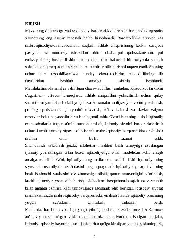 KIRISH
Mavzuning dolzarbligi.Makroiqtisodiy barqarorlikka erishish har qanday iqtisodiy
siyosatning  eng  asosiy  maqsadi  bo'lib  hisoblanadi.  Barqarorlikka  erishish  esa
makroiqtisodiyotda muvozanatni  saqlash,  ishlab  chiqarishning  keskin  darajada
pasayishi  va  ommaviy  ishsizlikni  oldini  olish,  pul  qadrsizlanishini,  pul
emissiyasining boshqarilishini ta'minlash, to'lov balansini bir me'yorda saqlash
sohasida aniq maqsadni ko'zlab chora–tadbirlar olib borishni taqozo etadi. Shuning
uchun  ham  respublikamizda  bunday  chora–tadbirlar  mustaqillikning  ilk
davrlaridan
 
boshlab
 
amalga
 
oshirila
 
boshlandi.
Mamlakatimizda amalga oshirilgan chora–tadbirlar, jumladan, iqtisodiyot tarkibini
o'zgartirish,  ustuvor  tarmoqlarda  ishlab  chiqarishni  yuksaltirish  uchun  qulay
sharoitlarni yaratish, davlat byudjeti va korxonalar moliyaviy ahvolini yaxshilash,
pulning  qardsizlanish  jarayonini  to'xtatish,  to'lov  balansi  va  davlat  valyuta
rezervlar holatini yaxshilash va buning natijasida O'zbekistonning tashqi iqtisodiy
munosabatlarda tutgan o'rnini mustahkamlash, ijtimoiy ahvolni barqarorlashtirish
uchun kuchli ijtimoiy siyosat olib borish makroiqtisodiy barqarorlikka erishishda
muhim
 
omil
 
bo'lib
 
xizmat
 
qildi.
Shu  o'rinda  ta'kidlash  joizki,  islohotlar  mashhur  besh  tamoyilga  asoslangan
ijtimoiy yo'naltirilgan erkin bozor iqtisodiyotiga o'tish modelidan kelib chiqib
amalga oshirildi. Ya'ni, iqtisodiyotning mafkuradan xoli bo'lishi, iqtisodiyotning
siyosatdan ustunligida o'z ifodasini topgan pragmatik iqtisodiy siyosat, davlatning
bosh islohotchi vazifasini o'z zimmasiga olishi, qonun ustuvorligini ta'minlash,
kuchli ijtimoiy siyosat olib borish, islohotlarni bosqichma-bosqich va vazminlik
bilan amalga oshirish kabi tamoyillarga asoslanib olib borilgan iqtisodiy siyosat
mamlakatimizda makroiqtisodiy barqarorlikka erishish hamda iqtisodiy o'sishning
yuqori
 
sur'atlarini
 
ta'minlash
 
imkonini
 
berdi.
Ma'lumki, har bir navbatdagi yangi yilning boshida Prezidentimiz I.A.Karimov
an'anaviy  tarzda  o'tgan  yilda  mamlakatimiz  taraqqiyotida  erishilgan  natijalar,
ijtimoiy-iqtisodiy hayotning turli jabhalarida qo'lga kiritilgan yutuqlar, shuningdek,
2 

