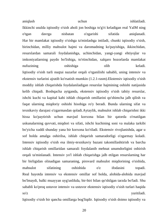 aniqlash
 
uchun
 
ishlatiladi.
Ikkinchi usulda iqtisodiy o'sish aholi jon boshiga to'g'ri keladigan real YaIM ning
o'tgan
 
davrga
 
nisbatan
 
o'zgarishi
 
sifatida
 
aniqlanadi.
Har bir mamlakat iqtisodiy o'sishga ta'minlashga intiladi, chunki iqtisodiy o'sish,
birinchidan, milliy mahsulot  hajmi  va daromadning ko'payishiga,  ikkinchidan,
resurslardan  samarali  foydalanishga,  uchinchidan,  yangi-yangi  ehtiyojlar  va
imkoniyatlarning  paydo  bo'lishiga,  to'rtinchidan,  xalqaro  bozorlarda  mamlakat
nufuzining
 
oshishiga
 
olib
 
keladi.
Iqtisodiy o'sish turli nuqtai nazarlar orqali o'rganilishi sababli, uning intensiv va
ekstensiv turlarini ajratib ko'rsatish mumkin (1.2.1-rasm).Ekstensiv iqtisodiy o'sish
moddiy ishlab chiqarishda foydalaniladigan resurslar hajmining oshishi natijasida
kelib  chiqadi.  Boshqacha  aytganda,  ekstensiv  iqtisodiy  o'sish  tabiiy  resurslar,
ishchi kuchi va kapital kabi ishlab chiqarish omillarini qo'shimcha jalb qilish va
faqat ularning miqdoriy oshishi hisobiga ro'y beradi. Bunda ularning sifat va
texnikaviy darajasi o'zgarmasdan qoladi.Aytaylik, mahsulot ishlab chiqarishni ikki
hissa  ko'paytirish  uchun  mavjud  korxona  bilan  bir  qatorda  o'rnatilgan
uskunalarning quvvati, miqdori va sifati, ishchi kuchining soni va malaka tarkibi
bo'yicha xuddi shunday yana bir korxona ko'riladi. Ekstensiv rivojlanishda, agar u
sof  holda  amalga  oshirilsa,  ishlab  chiqarish  samaradorligi  o'zgarmay  koladi.
Intensiv iqtisodiy o'sish esa ilmiy-texnikaviy bazani takomillashtirish va barcha
ishlab chiqarish omillaridan samarali foydalanib mehnat unumdorligini oshirish
orqali ta'minlanadi. Intensiv yo'l ishlab chiqarishga jalb etilgan resurslarning har
bir birligidan olinadigan samaraning, pirovard mahsulot miqdorining o'sishida,
mahsulot
 
sifatining
 
oshishida
 
o'z
 
ifodasini
 
topadi.
Real hayotda intensiv va ekstensiv omillar sof holda, alohida-alohida mavjud
bo'lmaydi, balki muayyan uyg'unlikda, bir-biri bilan qo'shilgan tarzda bo'ladi. Shu
sababli ko'proq ustuvor intensiv va ustuvor ekstensiv iqtisodiy o'sish turlari haqida
so'z
 
yuritiladi.
Iqtisodiy o'sish bir qancha omillarga bog'liqdir. Iqtisodiy o'sish doimo iqtisodiy va
20 
