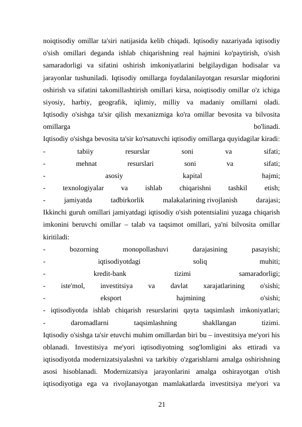 noiqtisodiy omillar ta'siri natijasida kelib chiqadi. Iqtisodiy nazariyada iqtisodiy
o'sish  omillari  deganda  ishlab  chiqarishning  real  hajmini  ko'paytirish,  o'sish
samaradorligi  va  sifatini  oshirish  imkoniyatlarini  belgilaydigan  hodisalar  va
jarayonlar tushuniladi. Iqtisodiy omillarga foydalanilayotgan resurslar miqdorini
oshirish va sifatini takomillashtirish omillari kirsa, noiqtisodiy omillar o'z ichiga
siyosiy,  harbiy,  geografik,  iqlimiy,  milliy  va  madaniy  omillarni  oladi.
Iqtisodiy o'sishga ta'sir qilish mexanizmiga ko'ra omillar bevosita va bilvosita
omillarga
 
bo'linadi.
Iqtisodiy o'sishga bevosita ta'sir ko'rsatuvchi iqtisodiy omillarga quyidagilar kiradi:
-
 
tabiiy
 
resurslar
 
soni
 
va
 
sifati;
-
 
mehnat
 
resurslari
 
soni
 
va
 
sifati;
-
 
asosiy
 
kapital
 
hajmi;
-
 
texnologiyalar
 
va
 
ishlab
 
chiqarishni
 
tashkil
 
etish;
-
 
jamiyatda
 
tadbirkorlik
 
malakalarining rivojlanish
 
darajasi;
Ikkinchi guruh omillari jamiyatdagi iqtisodiy o'sish potentsialini yuzaga chiqarish
imkonini beruvchi omillar – talab va taqsimot omillari, ya'ni bilvosita omillar
kiritiladi:
-
 
bozorning
 
monopollashuvi
 
darajasining
 
pasayishi;
-
 
iqtisodiyotdagi
 
soliq
 
muhiti;
-
 
kredit-bank
 
tizimi
 
samaradorligi;
-
 
iste'mol,
 
investitsiya
 
va
 
davlat
 
xarajatlarining
 
o'sishi;
-
 
eksport
 
hajmining
 
o'sishi;
-  iqtisodiyotda  ishlab  chiqarish  resurslarini  qayta  taqsimlash  imkoniyatlari;
-
 
daromadlarni
 
taqsimlashning
 
shakllangan
 
tizimi.
Iqtisodiy o'sishga ta'sir etuvchi muhim omillardan biri bu – investitsiya me'yori his
oblanadi.  Investitsiya  me'yori  iqtisodiyotning  sog'lomligini  aks  ettiradi  va
iqtisodiyotda modernizatsiyalashni va tarkibiy o'zgarishlarni amalga oshirishning
asosi  hisoblanadi.  Modernizatsiya  jarayonlarini  amalga  oshirayotgan  o'tish
iqtisodiyotiga  ega  va  rivojlanayotgan  mamlakatlarda  investitsiya  me'yori  va
21 
