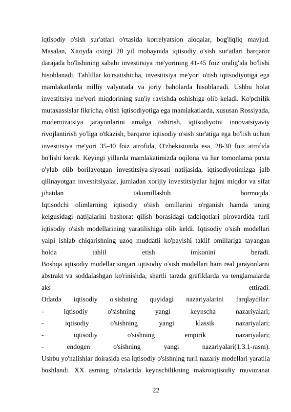 iqtisodiy  o'sish  sur'atlari  o'rtasida  korrelyatsion  aloqalar,  bog'liqliq  mavjud.
Masalan,  Xitoyda  oxirgi  20  yil  mobaynida  iqtisodiy  o'sish  sur'atlari  barqaror
darajada bo'lishining sababi investitsiya me'yorining 41-45 foiz oralig'ida bo'lishi
hisoblanadi. Tahlillar ko'rsatishicha, investitsiya me'yori o'tish iqtisodiyotiga ega
mamlakatlarda  milliy  valyutada  va  joriy  baholarda  hisoblanadi.  Ushbu  holat
investitsiya me'yori miqdorining sun'iy ravishda oshishiga olib keladi. Ko'pchilik
mutaxassislar fikricha, o'tish iqtisodiyotiga ega mamlakatlarda, xususan Rossiyada,
modernizatsiya  jarayonlarini  amalga  oshirish,  iqtisodiyotni  innovatsiyaviy
rivojlantirish yo'liga o'tkazish, barqaror iqtisodiy o'sish sur'atiga ega bo'lish uchun
investitsiya me'yori 35-40 foiz atrofida, O'zbekistonda esa, 28-30 foiz atrofida
bo'lishi kerak. Keyingi yillarda mamlakatimizda oqilona va har tomonlama puxta
o'ylab  olib  borilayotgan  investitsiya siyosati  natijasida,  iqtisodiyotimizga  jalb
qilinayotgan investitsiyalar, jumladan xorijiy investitsiyalar hajmi miqdor va sifat
jihatdan
 
takomillashib
 
bormoqda.
Iqtisodchi  olimlarning  iqtisodiy  o'sish  omillarini  o'rganish  hamda  uning
kelgusidagi  natijalarini bashorat  qilish borasidagi  tadqiqotlari  pirovardida turli
iqtisodiy o'sish modellarining yaratilishiga olib keldi. Iqtisodiy o'sish modellari
yalpi ishlab chiqarishning uzoq muddatli ko'payishi taklif omillariga tayangan
holda
 
tahlil
 
etish
 
imkonini
 
beradi.
Boshqa iqtisodiy modellar singari iqtisodiy o'sish modellari ham real jarayonlarni
abstrakt va soddalashgan ko'rinishda, shartli tarzda grafiklarda va tenglamalarda
aks
 
ettiradi.
Odatda  iqtisodiy  o'sishning  quyidagi  nazariyalarini  farqlaydilar:
-
 
iqtisodiy
 
o'sishning
 
yangi
 
keynscha
 
nazariyalari;
-
 
iqtisodiy
 
o'sishning
 
yangi
 
klassik
 
nazariyalari;
-
 
iqtisodiy
 
o'sishning
 
empirik
 
nazariyalari;
-
 
endogen
 
o'sishning
 
yangi
 
nazariyalari(1.3.1-rasm).
Ushbu yo'nalishlar doirasida esa iqtisodiy o'sishning turli nazariy modellari yaratila
boshlandi.  XX  asrning  o'rtalarida  keynschilikning  makroiqtisodiy  muvozanat
22 
