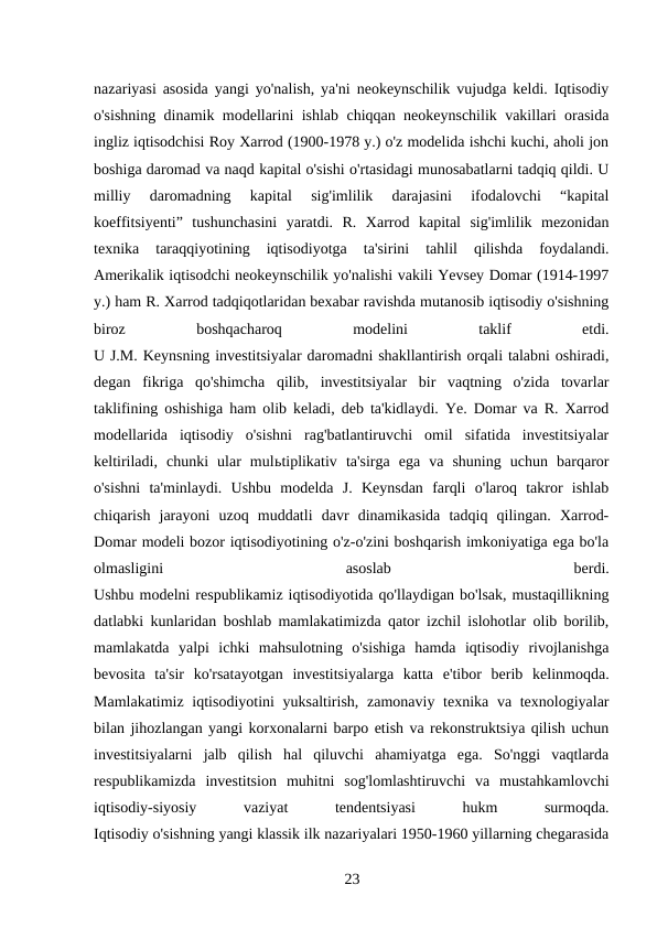 nazariyasi asosida yangi yo'nalish, ya'ni neokeynschilik vujudga keldi. Iqtisodiy
o'sishning dinamik modellarini ishlab chiqqan neokeynschilik vakillari orasida
ingliz iqtisodchisi Roy Xarrod (1900-1978 y.) o'z modelida ishchi kuchi, aholi jon
boshiga daromad va naqd kapital o'sishi o'rtasidagi munosabatlarni tadqiq qildi. U
milliy  daromadning  kapital  sig'imlilik  darajasini  ifodalovchi  “kapital
koeffitsiyenti”  tushunchasini  yaratdi.  R.  Xarrod  kapital  sig'imlilik  mezonidan
texnika  taraqqiyotining  iqtisodiyotga  ta'sirini  tahlil  qilishda  foydalandi.
Amerikalik iqtisodchi neokeynschilik yo'nalishi vakili Yevsey Domar (1914-1997
y.) ham R. Xarrod tadqiqotlaridan bexabar ravishda mutanosib iqtisodiy o'sishning
biroz
 
boshqacharoq
 
modelini
 
taklif
 
etdi.
U J.M. Keynsning investitsiyalar daromadni shakllantirish orqali talabni oshiradi,
degan  fikriga  qo'shimcha  qilib,  investitsiyalar  bir  vaqtning  o'zida  tovarlar
taklifining oshishiga ham olib keladi, deb ta'kidlaydi. Ye. Domar va R. Xarrod
modellarida  iqtisodiy  o'sishni  rag'batlantiruvchi  omil  sifatida  investitsiyalar
keltiriladi,  chunki  ular  mulьtiplikativ  ta'sirga  ega  va  shuning  uchun  barqaror
o'sishni  ta'minlaydi.  Ushbu  modelda  J.  Keynsdan  farqli  o'laroq  takror  ishlab
chiqarish  jarayoni  uzoq  muddatli  davr  dinamikasida  tadqiq  qilingan.  Xarrod-
Domar modeli bozor iqtisodiyotining o'z-o'zini boshqarish imkoniyatiga ega bo'la
olmasligini
 
asoslab
 
berdi.
Ushbu modelni respublikamiz iqtisodiyotida qo'llaydigan bo'lsak, mustaqillikning
datlabki kunlaridan boshlab mamlakatimizda qator izchil islohotlar olib borilib,
mamlakatda  yalpi  ichki  mahsulotning  o'sishiga  hamda  iqtisodiy  rivojlanishga
bevosita  ta'sir  ko'rsatayotgan  investitsiyalarga  katta  e'tibor  berib  kelinmoqda.
Mamlakatimiz iqtisodiyotini yuksaltirish, zamonaviy texnika va texnologiyalar
bilan jihozlangan yangi korxonalarni barpo etish va rekonstruktsiya qilish uchun
investitsiyalarni  jalb  qilish  hal  qiluvchi  ahamiyatga  ega.  So'nggi  vaqtlarda
respublikamizda  investitsion  muhitni  sog'lomlashtiruvchi  va  mustahkamlovchi
iqtisodiy-siyosiy
 
vaziyat
 
tendentsiyasi
 
hukm
 
surmoqda.
Iqtisodiy o'sishning yangi klassik ilk nazariyalari 1950-1960 yillarning chegarasida
23 

