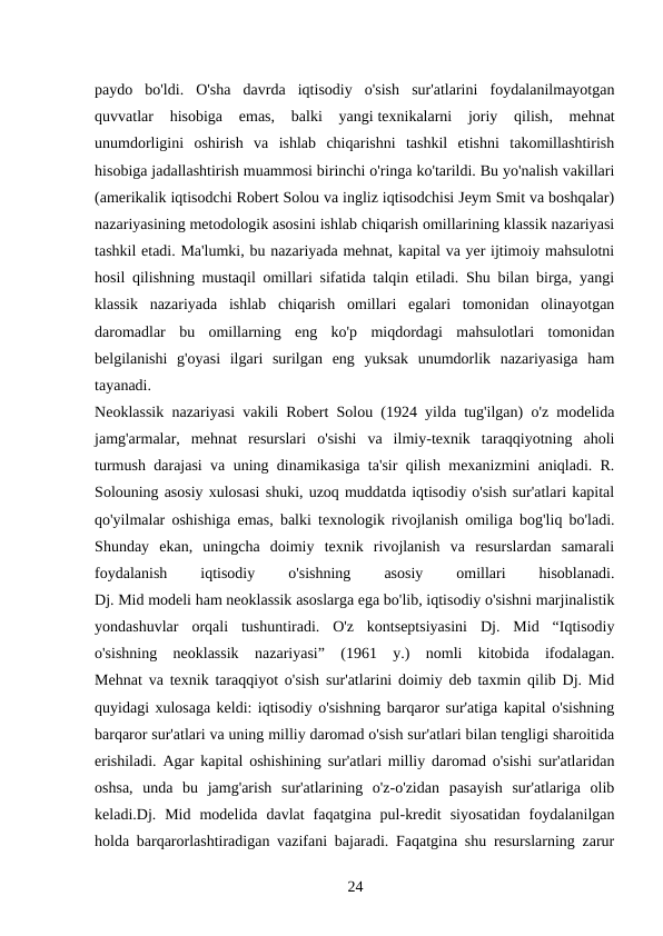paydo  bo'ldi.  O'sha  davrda  iqtisodiy  o'sish  sur'atlarini  foydalanilmayotgan
quvvatlar  hisobiga  emas,  balki  yangi texnikalarni  joriy  qilish,  mehnat
unumdorligini  oshirish  va  ishlab  chiqarishni  tashkil  etishni  takomillashtirish
hisobiga jadallashtirish muammosi birinchi o'ringa ko'tarildi. Bu yo'nalish vakillari
(amerikalik iqtisodchi Robert Solou va ingliz iqtisodchisi Jeym Smit va boshqalar)
nazariyasining metodologik asosini ishlab chiqarish omillarining klassik nazariyasi
tashkil etadi. Ma'lumki, bu nazariyada mehnat, kapital va yer ijtimoiy mahsulotni
hosil qilishning mustaqil omillari sifatida talqin etiladi. Shu bilan birga, yangi
klassik  nazariyada  ishlab  chiqarish  omillari  egalari  tomonidan  olinayotgan
daromadlar  bu  omillarning  eng  ko'p  miqdordagi  mahsulotlari  tomonidan
belgilanishi  g'oyasi  ilgari  surilgan  eng  yuksak  unumdorlik  nazariyasiga  ham
tayanadi.
Neoklassik nazariyasi vakili Robert Solou (1924 yilda tug'ilgan) o'z modelida
jamg'armalar,  mehnat  resurslari  o'sishi  va  ilmiy-texnik  taraqqiyotning  aholi
turmush darajasi va uning dinamikasiga ta'sir qilish mexanizmini aniqladi. R.
Solouning asosiy xulosasi shuki, uzoq muddatda iqtisodiy o'sish sur'atlari kapital
qo'yilmalar oshishiga emas, balki texnologik rivojlanish omiliga bog'liq bo'ladi.
Shunday  ekan,  uningcha  doimiy  texnik  rivojlanish  va  resurslardan  samarali
foydalanish
 
iqtisodiy
 
o'sishning
 
asosiy
 
omillari
 
hisoblanadi.
Dj. Mid modeli ham neoklassik asoslarga ega bo'lib, iqtisodiy o'sishni marjinalistik
yondashuvlar  orqali  tushuntiradi.  O'z  kontseptsiyasini  Dj.  Mid  “Iqtisodiy
o'sishning  neoklassik  nazariyasi”  (1961  y.)  nomli  kitobida  ifodalagan.
Mehnat va texnik taraqqiyot o'sish sur'atlarini doimiy deb taxmin qilib Dj. Mid
quyidagi xulosaga keldi: iqtisodiy o'sishning barqaror sur'atiga kapital o'sishning
barqaror sur'atlari va uning milliy daromad o'sish sur'atlari bilan tengligi sharoitida
erishiladi. Agar kapital oshishining sur'atlari milliy daromad o'sishi sur'atlaridan
oshsa,  unda  bu  jamg'arish  sur'atlarining  o'z-o'zidan  pasayish  sur'atlariga  olib
keladi.Dj.  Mid  modelida  davlat  faqatgina  pul-kredit  siyosatidan  foydalanilgan
holda barqarorlashtiradigan vazifani bajaradi. Faqatgina shu resurslarning zarur
24 
