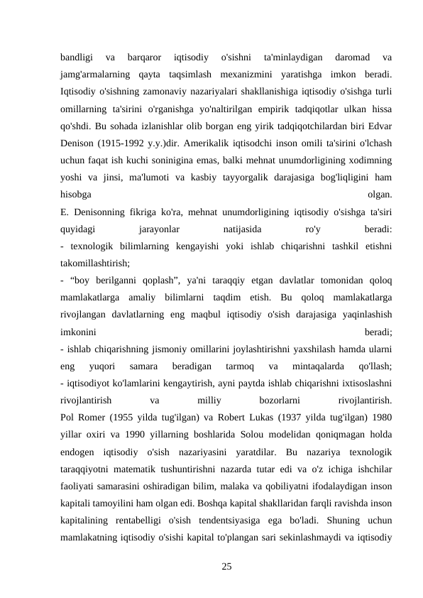 bandligi  va  barqaror  iqtisodiy  o'sishni  ta'minlaydigan  daromad  va
jamg'armalarning  qayta  taqsimlash  mexanizmini  yaratishga  imkon  beradi.
Iqtisodiy o'sishning zamonaviy nazariyalari shakllanishiga iqtisodiy o'sishga turli
omillarning  ta'sirini  o'rganishga  yo'naltirilgan  empirik  tadqiqotlar  ulkan  hissa
qo'shdi. Bu sohada izlanishlar olib borgan eng yirik tadqiqotchilardan biri Edvar
Denison (1915-1992 y.y.)dir. Amerikalik iqtisodchi inson omili ta'sirini o'lchash
uchun faqat ish kuchi soninigina emas, balki mehnat unumdorligining xodimning
yoshi  va  jinsi,  ma'lumoti  va  kasbiy  tayyorgalik  darajasiga  bog'liqligini  ham
hisobga
 
olgan.
E. Denisonning fikriga ko'ra, mehnat unumdorligining iqtisodiy o'sishga ta'siri
quyidagi
 
jarayonlar
 
natijasida
 
ro'y
 
beradi:
-  texnologik  bilimlarning  kengayishi  yoki  ishlab  chiqarishni  tashkil  etishni
takomillashtirish;
-  “boy  berilganni  qoplash”,  ya'ni  taraqqiy  etgan  davlatlar  tomonidan  qoloq
mamlakatlarga  amaliy  bilimlarni  taqdim  etish.  Bu  qoloq  mamlakatlarga
rivojlangan  davlatlarning  eng  maqbul  iqtisodiy  o'sish  darajasiga  yaqinlashish
imkonini
 
beradi;
- ishlab chiqarishning jismoniy omillarini joylashtirishni yaxshilash hamda ularni
eng  yuqori  samara  beradigan  tarmoq  va  mintaqalarda  qo'llash;
- iqtisodiyot ko'lamlarini kengaytirish, ayni paytda ishlab chiqarishni ixtisoslashni
rivojlantirish
 
va
 
milliy
 
bozorlarni
 
rivojlantirish.
Pol Romer (1955 yilda tug'ilgan) va Robert Lukas (1937 yilda tug'ilgan) 1980
yillar oxiri va 1990 yillarning boshlarida Solou modelidan qoniqmagan holda
endogen  iqtisodiy  o'sish  nazariyasini  yaratdilar.  Bu  nazariya  texnologik
taraqqiyotni matematik tushuntirishni nazarda tutar edi va o'z ichiga ishchilar
faoliyati samarasini oshiradigan bilim, malaka va qobiliyatni ifodalaydigan inson
kapitali tamoyilini ham olgan edi. Boshqa kapital shakllaridan farqli ravishda inson
kapitalining  rentabelligi  o'sish  tendentsiyasiga  ega  bo'ladi.  Shuning  uchun
mamlakatning iqtisodiy o'sishi kapital to'plangan sari sekinlashmaydi va iqtisodiy
25 
