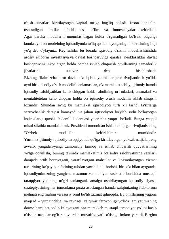 o'sish  sur'atlari  kiritilayotgan  kapital  turiga  bog'liq  bo'ladi.  Inson  kapitalini
oshiradigan  omillar  sifatida  esa  ta'lim  va  innovatsiyalar  keltiriladi.
Agar  barcha  modellarni  umumlashtirgan  holda  o'rganadigan  bo'lsak,  bugungi
kunda ayni bir modelning iqtisodiyotda to'liq qo'llanilayotganligini ko'rishning iloji
yo'q deb o'ylaymiz. Keynschilar bu borada iqtisodiy o'sishni modellashtirishda
asosiy e'tiborni investitsiya va davlat boshqaruviga qaratsa, neoklassiklar davlat
boshqaruvini inkor etgan holda barcha ishlab chiqarish omillarining samadorlik
jihatlarini
 
ustuvor
 
deb
 
hisoblashadi.
Bizning fikrimizcha biror davlat o'z iqtisodiyotini barqaror rivojlantirish yo'lida
ayni bir iqtisodiy o'sish modelini tanlamasdan, o'z mamlakat tabiiy, ijtimoiy hamda
iqtisodiy salohiyatidan kelib chiqqan holda, aholining urf-odatlari, an'analari va
mentalitetidan kelib chiqqan holda o'z iqtisodiy o'sish modelini ishlab chiqishi
lozimdir.  Shundan  so'ng  bu  mamlakat  iqtisodiyoti  turli  xil  tashqi  ta'sirlarga
sezuvchanlik darajasi kamayadi va jahon iqtisodiyoti bo'ylab sodir bo'layotgan
inqirozlarga qarshi chidamlilik darajasi yetarlicha yuqori bo'ladi. Bunga yaqqol
misol sifatida mamlakatimiz Prezidenti tomonidan ishlab chiqilgan rivojlanishning
“O'zbek
 
modeli”ni
 
keltirishimiz
 
mumkindir.
Yurtimiz ijtimoiy-iqtisodiy taraqqiyotida qo'lga kiritilayotgan yuksak natijalar, eng
avvalo,  yangidan-yangi  zamonaviy  tarmoq  va  ishlab  chiqarish  quvvatlarining
yo'lga qo'yilishi, buning ta'sirida mamlakatimiz iqtisodiy salohiyatining sezilarli
darajada ortib borayotgani, yaratilayotgan mahsulot va ko'rsatilayotgan xizmat
turlarining ko'payib, sifatining tubdan yaxshilanib borishi, bir so'z bilan aytganda,
iqtisodiyotimizning yangicha mazmun va mohiyat kasb etib borishida mustaqil
taraqqiyot  yo'lining  to'g'ri  tanlangani,  amalga  oshirilayotgan  iqtisodiy  siyosat
strategiyasining har tomonlama puxta asoslangan hamda xalqimizning fidokorona
mehnati eng muhim va asosiy omil bo'lib xizmat qilmoqda. Bu omillarning yagona
maqsad – yurt tinchligi va ravnaqi, xalqimiz farovonligi yo'lida jamiyatimizning
doimo hamjihat bo'lib kelayotgani o'ta murakkab mustaqil taraqqiyot yo'lini bosib
o'tishda naqadar og'ir sinovlardan muvaffaqiyatli o'tishga imkon yaratdi. Birgina
26 
