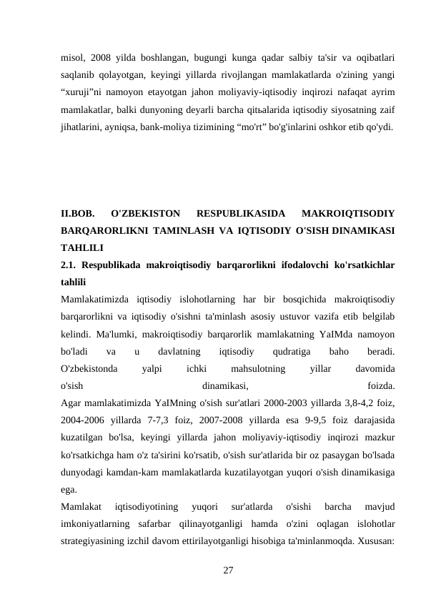 misol, 2008 yilda boshlangan, bugungi kunga qadar salbiy ta'sir va oqibatlari
saqlanib qolayotgan, keyingi yillarda rivojlangan mamlakatlarda o'zining yangi
“xuruji”ni namoyon etayotgan jahon moliyaviy-iqtisodiy inqirozi nafaqat ayrim
mamlakatlar, balki dunyoning deyarli barcha qitьalarida iqtisodiy siyosatning zaif
jihatlarini, ayniqsa, bank-moliya tizimining “mo'rt” bo'g'inlarini oshkor etib qo'ydi.
II.BOB.  O'ZBEKISTON  RESPUBLIKASIDA  MAKROIQTISODIY
BARQARORLIKNI TAMINLASH VA IQTISODIY O'SISH DINAMIKASI
TAHLILI
2.1.  Respublikada  makroiqtisodiy  barqarorlikni  ifodalovchi  ko'rsatkichlar
tahlili
Mamlakatimizda  iqtisodiy  islohotlarning  har  bir  bosqichida  makroiqtisodiy
barqarorlikni va iqtisodiy o'sishni ta'minlash asosiy ustuvor vazifa etib belgilab
kelindi. Ma'lumki, makroiqtisodiy barqarorlik mamlakatning YaIMda namoyon
bo'ladi
 
va
 
u
 
davlatning
 
iqtisodiy
 
qudratiga
 
baho
 
beradi.
O'zbekistonda
 
yalpi
 
ichki
 
mahsulotning
 
yillar
 
davomida
o'sish
 
dinamikasi,
 
foizda.
Agar mamlakatimizda YaIMning o'sish sur'atlari 2000-2003 yillarda 3,8-4,2 foiz,
2004-2006  yillarda  7-7,3  foiz,  2007-2008  yillarda  esa  9-9,5  foiz  darajasida
kuzatilgan  bo'lsa,  keyingi  yillarda  jahon  moliyaviy-iqtisodiy  inqirozi  mazkur
ko'rsatkichga ham o'z ta'sirini ko'rsatib, o'sish sur'atlarida bir oz pasaygan bo'lsada
dunyodagi kamdan-kam mamlakatlarda kuzatilayotgan yuqori o'sish dinamikasiga
ega.
Mamlakat  iqtisodiyotining  yuqori  sur'atlarda  o'sishi  barcha  mavjud
imkoniyatlarning  safarbar  qilinayotganligi  hamda  o'zini  oqlagan  islohotlar
strategiyasining izchil davom ettirilayotganligi hisobiga ta'minlanmoqda. Xususan:
27 
