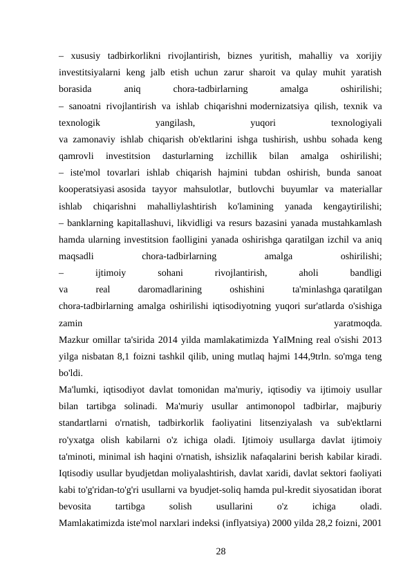 –  xususiy  tadbirkorlikni  rivojlantirish,  biznes  yuritish,  mahalliy  va  xorijiy
investitsiyalarni  keng  jalb  etish  uchun  zarur  sharoit  va  qulay  muhit  yaratish
borasida
 
aniq
 
chora-tadbirlarning
 
amalga
 
oshirilishi;
– sanoatni  rivojlantirish va ishlab chiqarishni modernizatsiya  qilish, texnik va
texnologik
 
yangilash,
 
yuqori
 
texnologiyali
va zamonaviy ishlab chiqarish ob'ektlarini ishga tushirish, ushbu sohada keng
qamrovli  investitsion  dasturlarning  izchillik  bilan  amalga  oshirilishi;
–  iste'mol  tovarlari  ishlab  chiqarish  hajmini  tubdan  oshirish,  bunda  sanoat
kooperatsiyasi asosida  tayyor  mahsulotlar,  butlovchi  buyumlar  va  materiallar
ishlab  chiqarishni  mahalliylashtirish  ko'lamining  yanada  kengaytirilishi;
– banklarning kapitallashuvi, likvidligi va resurs bazasini yanada mustahkamlash
hamda ularning investitsion faolligini yanada oshirishga qaratilgan izchil va aniq
maqsadli
 
chora-tadbirlarning
 
amalga
 
oshirilishi;
–
 
ijtimoiy
 
sohani
 
rivojlantirish,
 
aholi
 
bandligi
va
 
real
 
daromadlarining
 
oshishini
 
ta'minlashga qaratilgan
chora-tadbirlarning amalga oshirilishi iqtisodiyotning yuqori sur'atlarda o'sishiga
zamin
 
yaratmoqda.
Mazkur omillar ta'sirida 2014 yilda mamlakatimizda YaIMning real o'sishi 2013
yilga nisbatan 8,1 foizni tashkil qilib, uning mutlaq hajmi 144,9trln. so'mga teng
bo'ldi.
Ma'lumki, iqtisodiyot davlat tomonidan ma'muriy, iqtisodiy va ijtimoiy usullar
bilan  tartibga  solinadi.  Ma'muriy  usullar  antimonopol  tadbirlar,  majburiy
standartlarni  o'rnatish,  tadbirkorlik  faoliyatini  litsenziyalash  va  sub'ektlarni
ro'yxatga  olish  kabilarni  o'z  ichiga  oladi.  Ijtimoiy  usullarga  davlat  ijtimoiy
ta'minoti, minimal ish haqini o'rnatish, ishsizlik nafaqalarini berish kabilar kiradi.
Iqtisodiy usullar byudjetdan moliyalashtirish, davlat xaridi, davlat sektori faoliyati
kabi to'g'ridan-to'g'ri usullarni va byudjet-soliq hamda pul-kredit siyosatidan iborat
bevosita
 
tartibga
 
solish
 
usullarini
 
o'z
 
ichiga
 
oladi.
Mamlakatimizda iste'mol narxlari indeksi (inflyatsiya) 2000 yilda 28,2 foizni, 2001
28 

