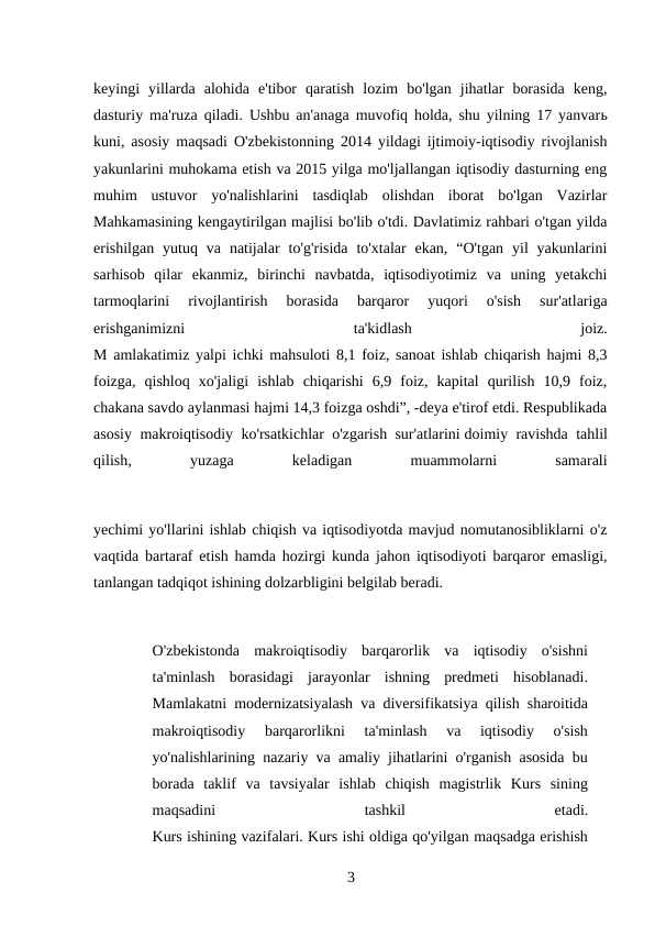 keyingi  yillarda  alohida  e'tibor  qaratish  lozim  bo'lgan  jihatlar  borasida  keng,
dasturiy ma'ruza qiladi. Ushbu an'anaga muvofiq holda, shu yilning 17 yanvarь
kuni, asosiy maqsadi O'zbekistonning 2014 yildagi ijtimoiy-iqtisodiy rivojlanish
yakunlarini muhokama etish va 2015 yilga mo'ljallangan iqtisodiy dasturning eng
muhim  ustuvor  yo'nalishlarini  tasdiqlab  olishdan  iborat  bo'lgan  Vazirlar
Mahkamasining kengaytirilgan majlisi bo'lib o'tdi. Davlatimiz rahbari o'tgan yilda
erishilgan  yutuq  va  natijalar  to'g'risida  to'xtalar  ekan,  “O'tgan  yil  yakunlarini
sarhisob  qilar  ekanmiz,  birinchi  navbatda,  iqtisodiyotimiz  va  uning  yetakchi
tarmoqlarini  rivojlantirish  borasida  barqaror  yuqori  o'sish  sur'atlariga
erishganimizni
 
ta'kidlash
 
joiz.
M amlakatimiz yalpi ichki mahsuloti 8,1 foiz, sanoat ishlab chiqarish hajmi 8,3
foizga,  qishloq  xo'jaligi  ishlab  chiqarishi  6,9  foiz,  kapital  qurilish  10,9  foiz,
chakana savdo aylanmasi hajmi 14,3 foizga oshdi”, -deya e'tirof etdi. Respublikada
asosiy makroiqtisodiy ko'rsatkichlar o'zgarish sur'atlarini doimiy ravishda tahlil
qilish,
 
yuzaga
 
keladigan
 
muammolarni
 
samarali
yechimi yo'llarini ishlab chiqish va iqtisodiyotda mavjud nomutanosibliklarni o'z
vaqtida bartaraf etish hamda hozirgi kunda jahon iqtisodiyoti barqaror emasligi,
tanlangan tadqiqot ishining dolzarbligini belgilab beradi.
O'zbekistonda  makroiqtisodiy  barqarorlik  va  iqtisodiy  o'sishni
ta'minlash  borasidagi  jarayonlar  ishning  predmeti  hisoblanadi.
Mamlakatni modernizatsiyalash va diversifikatsiya qilish sharoitida
makroiqtisodiy  barqarorlikni  ta'minlash  va  iqtisodiy  o'sish
yo'nalishlarining nazariy va amaliy jihatlarini o'rganish asosida bu
borada  taklif  va  tavsiyalar  ishlab  chiqish  magistrlik  Kurs  sining
maqsadini
 
tashkil
 
etadi.
Kurs ishining vazifalari. Kurs ishi oldiga qo'yilgan maqsadga erishish
3 
