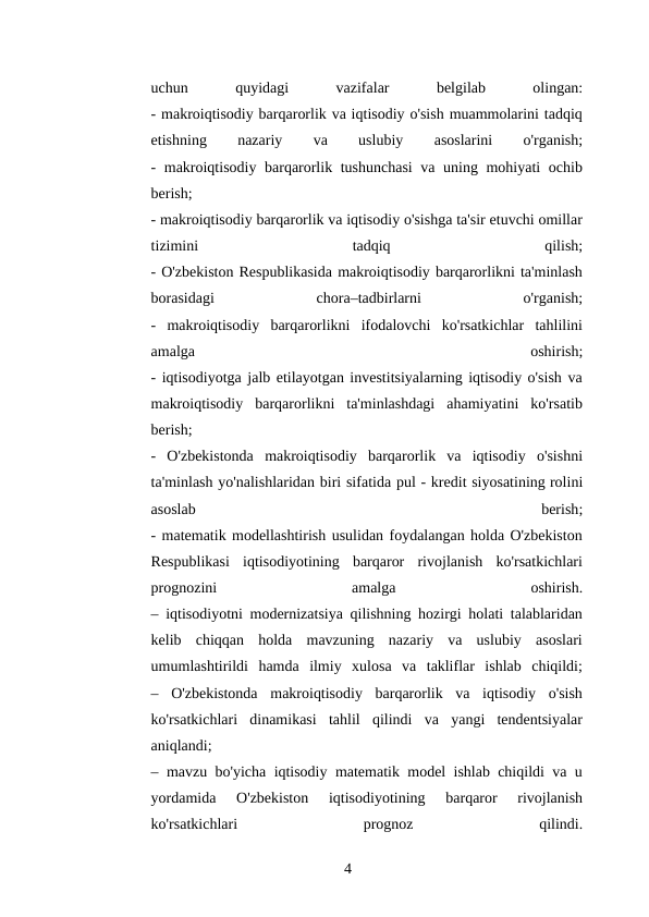 uchun
 
quyidagi
 
vazifalar
 
belgilab
 
olingan:
- makroiqtisodiy barqarorlik va iqtisodiy o'sish muammolarini tadqiq
etishning
 
nazariy
 
va
 
uslubiy
 
asoslarini
 
o'rganish;
- makroiqtisodiy barqarorlik tushunchasi  va uning mohiyati ochib
berish;
- makroiqtisodiy barqarorlik va iqtisodiy o'sishga ta'sir etuvchi omillar
tizimini
 
tadqiq
 
qilish;
- O'zbekiston Respublikasida makroiqtisodiy barqarorlikni ta'minlash
borasidagi
 
chora–tadbirlarni
 
o'rganish;
-  makroiqtisodiy  barqarorlikni  ifodalovchi  ko'rsatkichlar  tahlilini
amalga
 
oshirish;
- iqtisodiyotga jalb etilayotgan investitsiyalarning iqtisodiy o'sish va
makroiqtisodiy  barqarorlikni  ta'minlashdagi  ahamiyatini  ko'rsatib
berish;
-  O'zbekistonda  makroiqtisodiy  barqarorlik  va  iqtisodiy  o'sishni
ta'minlash yo'nalishlaridan biri sifatida pul - kredit siyosatining rolini
asoslab
 
berish;
- matematik modellashtirish usulidan foydalangan holda O'zbekiston
Respublikasi  iqtisodiyotining  barqaror  rivojlanish  ko'rsatkichlari
prognozini
 
amalga
 
oshirish.
– iqtisodiyotni modernizatsiya qilishning hozirgi holati talablaridan
kelib  chiqqan  holda  mavzuning  nazariy  va  uslubiy  asoslari
umumlashtirildi  hamda  ilmiy  xulosa  va  takliflar  ishlab  chiqildi;
–  O'zbekistonda  makroiqtisodiy  barqarorlik  va  iqtisodiy  o'sish
ko'rsatkichlari  dinamikasi  tahlil  qilindi  va  yangi  tendentsiyalar
aniqlandi;
– mavzu bo'yicha iqtisodiy matematik model ishlab chiqildi va u
yordamida  O'zbekiston  iqtisodiyotining  barqaror  rivojlanish
ko'rsatkichlari
 
prognoz
 
qilindi.
4 

