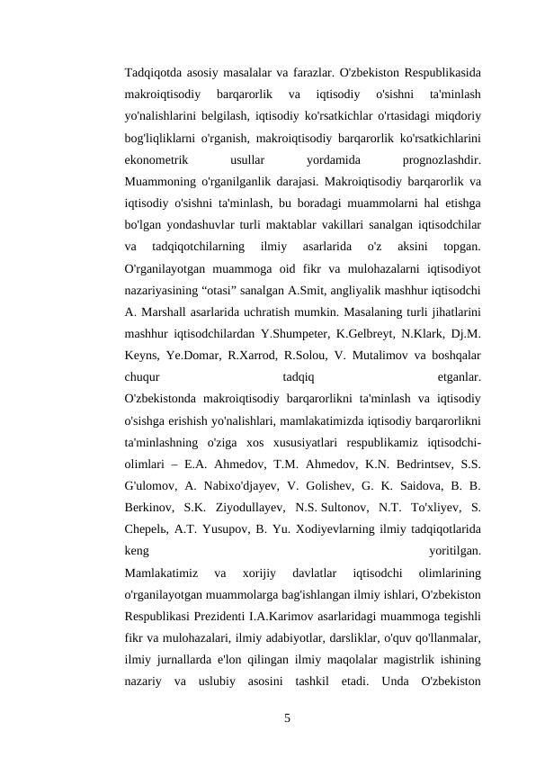 Tadqiqotda asosiy masalalar va farazlar. O'zbekiston Respublikasida
makroiqtisodiy  barqarorlik  va  iqtisodiy  o'sishni  ta'minlash
yo'nalishlarini belgilash, iqtisodiy ko'rsatkichlar o'rtasidagi miqdoriy
bog'liqliklarni o'rganish, makroiqtisodiy barqarorlik ko'rsatkichlarini
ekonometrik
 
usullar
 
yordamida
 
prognozlashdir.
Muammoning o'rganilganlik darajasi. Makroiqtisodiy barqarorlik va
iqtisodiy o'sishni ta'minlash, bu boradagi muammolarni hal etishga
bo'lgan yondashuvlar turli maktablar vakillari sanalgan iqtisodchilar
va  tadqiqotchilarning  ilmiy  asarlarida  o'z  aksini  topgan.
O'rganilayotgan  muammoga  oid  fikr  va  mulohazalarni  iqtisodiyot
nazariyasining “otasi” sanalgan A.Smit, angliyalik mashhur iqtisodchi
A. Marshall asarlarida uchratish mumkin. Masalaning turli jihatlarini
mashhur iqtisodchilardan Y.Shumpeter, K.Gelbreyt, N.Klark, Dj.M.
Keyns, Ye.Domar, R.Xarrod, R.Solou, V. Mutalimov va boshqalar
chuqur
 
tadqiq
 
etganlar.
O'zbekistonda  makroiqtisodiy  barqarorlikni  ta'minlash  va  iqtisodiy
o'sishga erishish yo'nalishlari, mamlakatimizda iqtisodiy barqarorlikni
ta'minlashning  o'ziga  xos  xususiyatlari  respublikamiz  iqtisodchi-
olimlari – E.A. Ahmedov, T.M. Ahmedov, K.N. Bedrintsev, S.S.
G'ulomov, A.  Nabixo'djayev,  V. Golishev,  G.  K.  Saidova,  B.  B.
Berkinov,  S.K.  Ziyodullayev,  N.S. Sultonov,  N.T.  To'xliyev,  S.
Chepelь, A.T. Yusupov, B. Yu. Xodiyevlarning ilmiy tadqiqotlarida
keng
 
yoritilgan.
Mamlakatimiz  va  xorijiy  davlatlar  iqtisodchi  olimlarining
o'rganilayotgan muammolarga bag'ishlangan ilmiy ishlari, O'zbekiston
Respublikasi Prezidenti I.A.Karimov asarlaridagi muammoga tegishli
fikr va mulohazalari, ilmiy adabiyotlar, darsliklar, o'quv qo'llanmalar,
ilmiy jurnallarda e'lon qilingan ilmiy maqolalar magistrlik ishining
nazariy  va  uslubiy  asosini  tashkil  etadi.  Unda  O'zbekiston
5 
