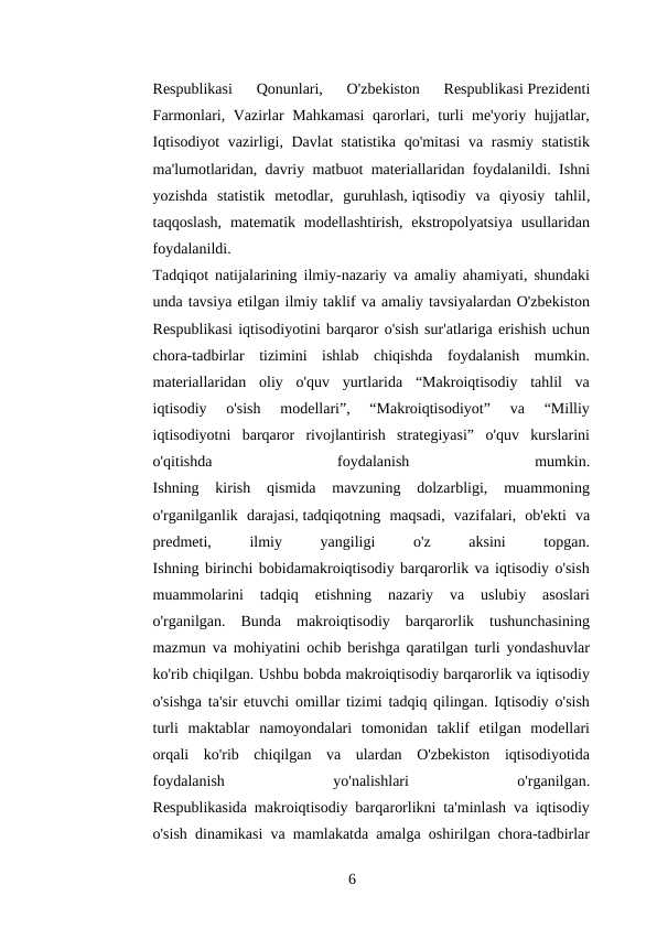 Respublikasi  Qonunlari,  O'zbekiston  Respublikasi Prezidenti
Farmonlari, Vazirlar Mahkamasi  qarorlari, turli me'yoriy hujjatlar,
Iqtisodiyot  vazirligi, Davlat  statistika  qo'mitasi  va rasmiy statistik
ma'lumotlaridan, davriy matbuot materiallaridan foydalanildi. Ishni
yozishda  statistik  metodlar,  guruhlash, iqtisodiy  va  qiyosiy  tahlil,
taqqoslash,  matematik  modellashtirish,  ekstropolyatsiya  usullaridan
foydalanildi.
Tadqiqot natijalarining ilmiy-nazariy va amaliy ahamiyati, shundaki
unda tavsiya etilgan ilmiy taklif va amaliy tavsiyalardan O'zbekiston
Respublikasi iqtisodiyotini barqaror o'sish sur'atlariga erishish uchun
chora-tadbirlar  tizimini  ishlab  chiqishda  foydalanish  mumkin.
materiallaridan  oliy  o'quv  yurtlarida  “Makroiqtisodiy  tahlil  va
iqtisodiy  o'sish  modellari”,  “Makroiqtisodiyot”  va  “Milliy
iqtisodiyotni  barqaror  rivojlantirish  strategiyasi”  o'quv  kurslarini
o'qitishda
 
foydalanish
 
mumkin.
Ishning  kirish  qismida  mavzuning  dolzarbligi,  muammoning
o'rganilganlik  darajasi, tadqiqotning  maqsadi,  vazifalari,  ob'ekti  va
predmeti,
 
ilmiy
 
yangiligi
 
o'z
 
aksini
 
topgan.
Ishning birinchi bobidamakroiqtisodiy barqarorlik va iqtisodiy o'sish
muammolarini  tadqiq  etishning  nazariy  va  uslubiy  asoslari
o'rganilgan.  Bunda  makroiqtisodiy  barqarorlik  tushunchasining
mazmun va mohiyatini ochib berishga qaratilgan turli yondashuvlar
ko'rib chiqilgan. Ushbu bobda makroiqtisodiy barqarorlik va iqtisodiy
o'sishga ta'sir etuvchi omillar tizimi tadqiq qilingan. Iqtisodiy o'sish
turli  maktablar  namoyondalari  tomonidan  taklif  etilgan  modellari
orqali  ko'rib  chiqilgan  va  ulardan  O'zbekiston  iqtisodiyotida
foydalanish
 
yo'nalishlari
 
o'rganilgan.
Respublikasida makroiqtisodiy barqarorlikni ta'minlash va iqtisodiy
o'sish dinamikasi va mamlakatda amalga oshirilgan chora-tadbirlar
6 
