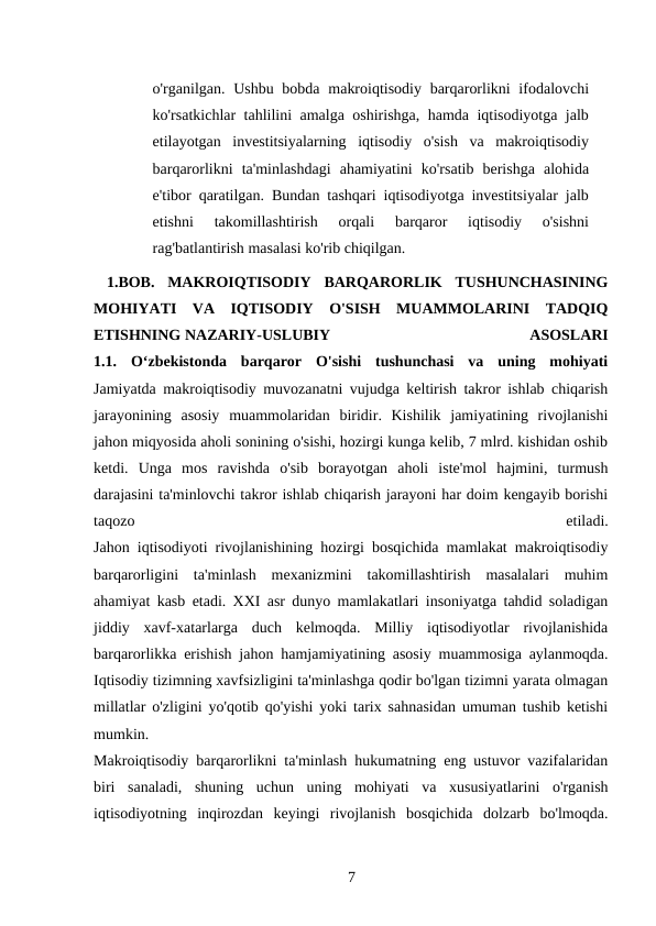 o'rganilgan. Ushbu bobda  makroiqtisodiy barqarorlikni  ifodalovchi
ko'rsatkichlar tahlilini amalga oshirishga, hamda iqtisodiyotga jalb
etilayotgan  investitsiyalarning  iqtisodiy  o'sish  va  makroiqtisodiy
barqarorlikni  ta'minlashdagi  ahamiyatini  ko'rsatib  berishga  alohida
e'tibor qaratilgan. Bundan tashqari iqtisodiyotga investitsiyalar jalb
etishni  takomillashtirish  orqali  barqaror  iqtisodiy  o'sishni
rag'batlantirish masalasi ko'rib chiqilgan.
 1.BOB.  MAKROIQTISODIY  BARQARORLIK  TUSHUNCHASINING
MOHIYATI  VA  IQTISODIY  O'SISH  MUAMMOLARINI  TADQIQ
ETISHNING NAZARIY-USLUBIY
 
ASOSLARI
1.1.  Oʻzbekistonda  barqaror  O'sishi  tushunchasi  va  uning  mohiyati
Jamiyatda makroiqtisodiy muvozanatni vujudga keltirish takror ishlab chiqarish
jarayonining  asosiy  muammolaridan  biridir.  Kishilik  jamiyatining  rivojlanishi
jahon miqyosida aholi sonining o'sishi, hozirgi kunga kelib, 7 mlrd. kishidan oshib
ketdi.  Unga  mos  ravishda  o'sib  borayotgan  aholi  iste'mol  hajmini,  turmush
darajasini ta'minlovchi takror ishlab chiqarish jarayoni har doim kengayib borishi
taqozo
 
etiladi.
Jahon iqtisodiyoti rivojlanishining hozirgi bosqichida mamlakat makroiqtisodiy
barqarorligini  ta'minlash  mexanizmini  takomillashtirish  masalalari  muhim
ahamiyat kasb etadi. XXI asr dunyo mamlakatlari insoniyatga tahdid soladigan
jiddiy  xavf-xatarlarga  duch  kelmoqda.  Milliy  iqtisodiyotlar  rivojlanishida
barqarorlikka erishish jahon hamjamiyatining asosiy muammosiga aylanmoqda.
Iqtisodiy tizimning xavfsizligini ta'minlashga qodir bo'lgan tizimni yarata olmagan
millatlar o'zligini yo'qotib qo'yishi yoki tarix sahnasidan umuman tushib ketishi
mumkin.
Makroiqtisodiy barqarorlikni ta'minlash hukumatning eng ustuvor vazifalaridan
biri  sanaladi,  shuning  uchun  uning  mohiyati  va  xususiyatlarini  o'rganish
iqtisodiyotning  inqirozdan  keyingi  rivojlanish  bosqichida  dolzarb  bo'lmoqda.
7 
