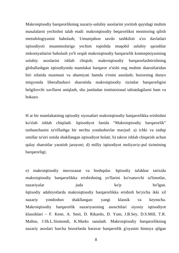 Makroiqtisodiy barqarorlikning nazariy-uslubiy asoslarini yoritish quyidagi muhim
masalalarni yechishni talab etadi: makroiqtisodiy beqarorlikni monitoring qilish
metodologiyasini  baholash;  Umumjahon  savdo  tashkiloti  a'zo  davlatlari
iqtisodiyoti  muammolariga  yechim  topishda  muqobil  uslubiy  qarashlar
imkoniyatlarini baholash yo'li orqali makroiqtisodiy barqarorlik kontseptsiyasining
uslubiy  asoslarini  ishlab  chiqish;  makroiqtisodiy  barqarorlashtirishning
globallashgan iqtisodiyotda mamlakat barqaror o'sishi eng muhim sharoitlaridan
biri  sifatida mazmuni  va  ahamiyati  hamda  o'rnini  asoslash;  bozorning  dunyo
miqyosida  liberallashuvi  sharoitida  makroiqtisodiy  tizimlar  barqarorligini
belgilovchi xavflarni aniqlash, shu jumladan institutsional tabiatdagilarni ham va
hokazo.
H ar bir mamlakatning iqtisodiy siyosatlari makroiqtisodiy barqarorlikka erishishni
ko'zlab  ishlab  chiqiladi.  Iqtisodiyot  fanida  “Makroiqtisodiy  barqarorlik”
tushunchasini  ta'riflashga  bir  nechta yondashuvlar  mavjud:  a)  ichki  va  tashqi
omillar ta'siri ostida shakllangan iqtisodiyot holati; b) takror ishlab chiqarish uchun
qulay sharoitlar yaratish jarayoni; d) milliy iqtisodiyot moliyaviy-pul tizimining
barqarorligi;
e)  makroiqtisodiy  muvozanat  va  boshqalar.  Iqtisodiy  tafakkur  tarixida
makroiqtisodiy  barqarorlikka  erishishning  yo'llarini  ko'rsatuvchi  ta'limotlar,
nazariyalar
 
juda
 
ko'p
 
bo'lgan.
Iqtisodiy  adabiyotlarda  makroiqtisodiy  barqarorlikka  erishish  bo'yicha  ikki  xil
nazariy  yondoshuv  shakllangan:
 yangi
 klassik
 va  keynscha.
Makroiqtisodiy  barqarorlik  nazariyasining  asoschilari  siyosiy  iqtisodiyot
klassiklari – F. Kene, A. Smit, D. Rikardo, D. Yum, J.B.Sey, D.S.Mill, T.R.
Maltus,  J.Sh.L.Sismondi,  K.Marks  sanaladi.  Makroiqtisodiy  barqarorlikning
nazariy asoslari barcha bozorlarda baravar barqarorlik g'oyasini himoya qilgan
8 
