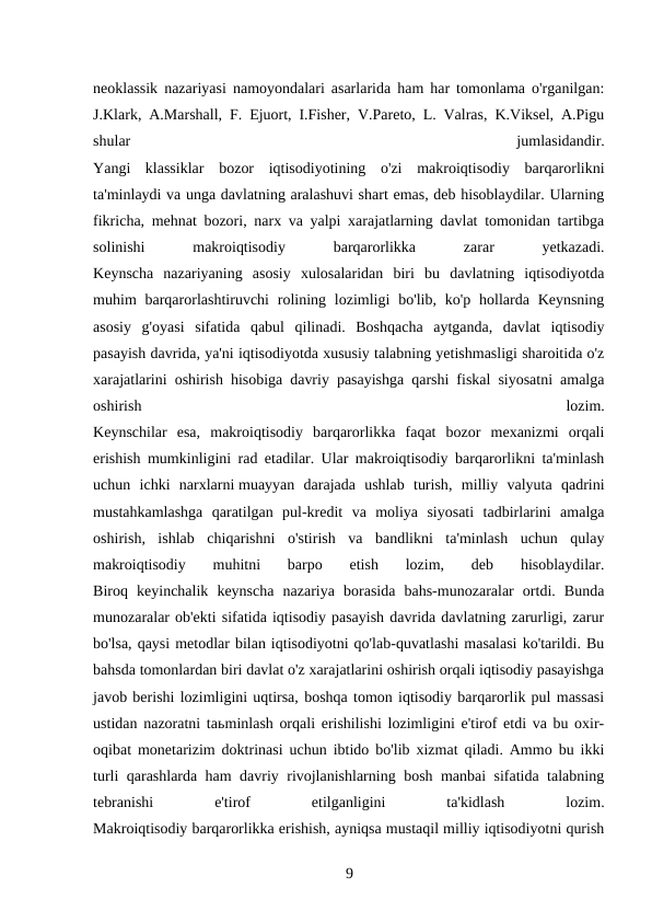 neoklassik nazariyasi namoyondalari asarlarida ham har tomonlama o'rganilgan:
J.Klark, A.Marshall, F. Ejuort, I.Fisher, V.Pareto, L. Valras, K.Viksel, A.Pigu
shular
 
jumlasidandir.
Yangi  klassiklar  bozor  iqtisodiyotining  o'zi  makroiqtisodiy  barqarorlikni
ta'minlaydi va unga davlatning aralashuvi shart emas, deb hisoblaydilar. Ularning
fikricha, mehnat bozori, narx va yalpi xarajatlarning davlat tomonidan tartibga
solinishi
 
makroiqtisodiy
 
barqarorlikka
 
zarar
 
yetkazadi.
Keynscha  nazariyaning  asosiy  xulosalaridan  biri  bu  davlatning  iqtisodiyotda
muhim  barqarorlashtiruvchi  rolining  lozimligi  bo'lib, ko'p  hollarda Keynsning
asosiy  g'oyasi  sifatida  qabul  qilinadi.  Boshqacha  aytganda,  davlat  iqtisodiy
pasayish davrida, ya'ni iqtisodiyotda xususiy talabning yetishmasligi sharoitida o'z
xarajatlarini oshirish hisobiga davriy pasayishga qarshi fiskal siyosatni amalga
oshirish
 
lozim.
Keynschilar  esa,  makroiqtisodiy  barqarorlikka  faqat  bozor  mexanizmi  orqali
erishish mumkinligini rad etadilar. Ular makroiqtisodiy barqarorlikni ta'minlash
uchun  ichki  narxlarni muayyan  darajada  ushlab  turish,  milliy  valyuta  qadrini
mustahkamlashga  qaratilgan  pul-kredit  va  moliya  siyosati  tadbirlarini  amalga
oshirish,  ishlab  chiqarishni  o'stirish  va  bandlikni  ta'minlash  uchun  qulay
makroiqtisodiy  muhitni  barpo  etish  lozim,  deb  hisoblaydilar.
Biroq  keyinchalik  keynscha  nazariya  borasida  bahs-munozaralar  ortdi.  Bunda
munozaralar ob'ekti sifatida iqtisodiy pasayish davrida davlatning zarurligi, zarur
bo'lsa, qaysi metodlar bilan iqtisodiyotni qo'lab-quvatlashi masalasi ko'tarildi. Bu
bahsda tomonlardan biri davlat o'z xarajatlarini oshirish orqali iqtisodiy pasayishga
javob berishi lozimligini uqtirsa, boshqa tomon iqtisodiy barqarorlik pul massasi
ustidan nazoratni taьminlash orqali erishilishi lozimligini e'tirof etdi va bu oxir-
oqibat monetarizim doktrinasi uchun ibtido bo'lib xizmat qiladi. Ammo bu ikki
turli qarashlarda ham davriy rivojlanishlarning bosh manbai sifatida talabning
tebranishi
 
e'tirof
 
etilganligini
 
ta'kidlash
 
lozim.
Makroiqtisodiy barqarorlikka erishish, ayniqsa mustaqil milliy iqtisodiyotni qurish
9 
