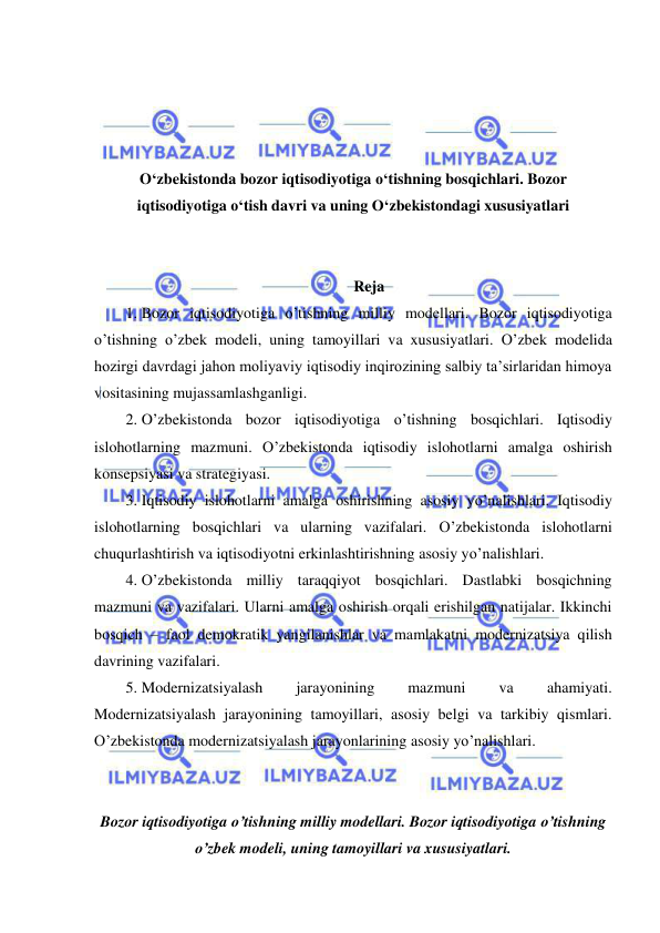  
 
 
 
 
 
O‘zbekistonda bozor iqtisodiyotiga o‘tishning bosqichlari. Bozor 
iqtisodiyotiga o‘tish davri va uning O‘zbekistondagi xususiyatlari 
 
 
Reja 
1. Bozor iqtisodiyotiga o’tishning milliy modellari. Bozor iqtisodiyotiga 
o’tishning o’zbek modeli, uning tamoyillari va xususiyatlari. O’zbek modelida 
hozirgi davrdagi jahon moliyaviy iqtisodiy inqirozining salbiy taʼsirlaridan himoya 
vositasining mujassamlashganligi.  
2. O’zbekistonda bozor iqtisodiyotiga o’tishning bosqichlari. Iqtisodiy 
islohotlarning mazmuni. O’zbekistonda iqtisodiy islohotlarni amalga oshirish 
konsepsiyasi va strategiyasi.  
3. Iqtisodiy islohotlarni amalga oshirishning asosiy yo’nalishlari. Iqtisodiy 
islohotlarning bosqichlari va ularning vazifalari. O’zbekistonda islohotlarni 
chuqurlashtirish va iqtisodiyotni erkinlashtirishning asosiy yo’nalishlari.  
4. O’zbekistonda milliy taraqqiyot bosqichlari. Dastlabki bosqichning 
mazmuni va vazifalari. Ularni amalga oshirish orqali erishilgan natijalar. Ikkinchi 
bosqich – faol demokratik yangilanishlar va mamlakatni modernizatsiya qilish 
davrining vazifalari.  
5. Modernizatsiyalash 
jarayonining 
mazmuni 
va 
ahamiyati. 
Modernizatsiyalash jarayonining tamoyillari, asosiy belgi va tarkibiy qismlari. 
O’zbekistonda modernizatsiyalash jarayonlarining asosiy yo’nalishlari. 
 
 
Bozor iqtisodiyotiga o’tishning milliy modellari. Bozor iqtisodiyotiga o’tishning 
o’zbek modeli, uning tamoyillari va xususiyatlari. 
