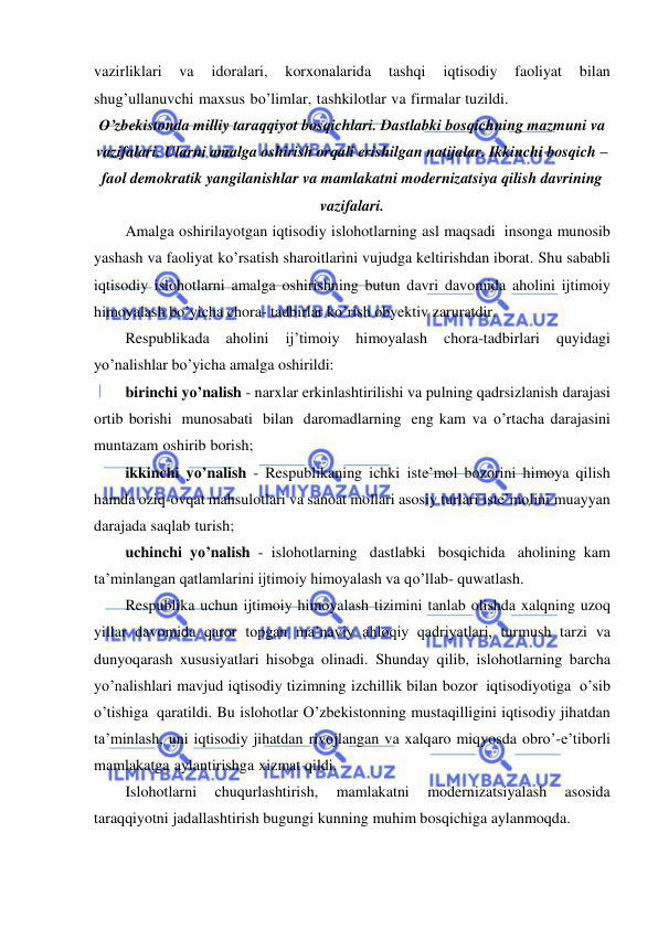  
 
vazirliklari 
va 
idoralari, 
korxonalarida 
tashqi 
iqtisodiy 
faoliyat 
bilan 
shug’ullanuvchi maxsus bo’limlar, tashkilotlar va firmalar tuzildi. 
O’zbekistonda milliy taraqqiyot bosqichlari. Dastlabki bosqichning mazmuni va 
vazifalari. Ularni amalga oshirish orqali erishilgan natijalar. Ikkinchi bosqich – 
faol demokratik yangilanishlar va mamlakatni modernizatsiya qilish davrining 
vazifalari. 
Amalga oshirilayotgan iqtisodiy islohotlarning asl maqsadi insonga munosib 
yashash va faoliyat ko’rsatish sharoitlarini vujudga keltirishdan iborat. Shu sababli 
iqtisodiy islohotlarni amalga oshirishning butun davri davomida aholini ijtimoiy 
himoyalash bo’yicha chora- tadbirlar ko’rish obyektiv zaruratdir. 
Respublikada 
aholini 
ij’timoiy 
himoyalash 
chora-tadbirlari 
quyidagi 
yo’nalishlar bo’yicha amalga oshirildi: 
birinchi yo’nalish - narxlar erkinlashtirilishi va pulning qadrsizlanish darajasi 
ortib borishi munosabati bilan daromadlarning eng kam va o’rtacha darajasini 
muntazam oshirib borish; 
ikkinchi yo’nalish - Respublikaning ichki iste’mol bozorini himoya qilish 
hamda oziq-ovqat mahsulotlari va sanoat mollari asosiy turlari iste’molini muayyan 
darajada saqlab turish; 
uchinchi yo’nalish - islohotlarning dastlabki bosqichida aholining kam 
ta’minlangan qatlamlarini ijtimoiy himoyalash va qo’llab- quwatlash. 
Respublika uchun ijtimoiy himoyalash tizimini tanlab olishda xalqning uzoq 
yillar davomida qaror topgan ma’naviy ahloqiy qadriyatlari, turmush tarzi va 
dunyoqarash xususiyatlari hisobga olinadi. Shunday qilib, islohotlarning barcha 
yo’nalishlari mavjud iqtisodiy tizimning izchillik bilan bozor iqtisodiyotiga o’sib 
o’tishiga qaratildi. Bu islohotlar O’zbekistonning mustaqilligini iqtisodiy jihatdan 
ta’minlash, uni iqtisodiy jihatdan rivojlangan va xalqaro miqyosda obro’-e’tiborli 
mamlakatga aylantirishga xizmat qildi. 
Islohotlarni 
chuqurlashtirish, 
mamlakatni 
modernizatsiyalash 
asosida 
taraqqiyotni jadallashtirish bugungi kunning muhim bosqichiga aylanmoqda. 
 
