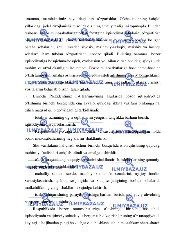  
 
umuman, mamlakatimiz hayotidagi tub o’zgarishlar, O’zbekistonning istiqlol 
yillaridagi jadal rivojlanishi misolida o’zining amaliy tasdig’ini topmoqda. Bundan 
tashqari, bozor munosabatlariga o’tish faqatgina iqtisodiyot sohalarini o’zgartirish 
bilan cheklanmaydi. U ijtimoiy hayotning bir-birlari bilan uzviy bog’liq bo’lgan 
barcha sohalarini, shu jumladan siyosiy, ma’naviy-axloqiy, maishiy va boshqa 
sohalarni ham tubdan o’zgartirishni taqozo qiladi. Bularing hammasi bozor 
iqtisodiyotiga bosqichma-bosqich, evolyusion yol bilan o’tish haqidagi g’oya juda 
muhim va afzal ekanligini ko’rsatadi. Bozor munosabatlariga bosqichma-bosqich 
o’tish tamoyilini amalga oshirish iqtisodiyotni isloh qilishning asosiy bosqichlarini 
aniq farqlash, bu bosqichlarning har biri uchun aniq maqsadlarni, ularga erishish 
vositalarini belgilab olishni talab qiladi. 
Birinchi Prezidentimiz I.A.Karimovning asarlarida bozor iqtisodiyotiga 
o’tishning birinchi bosqichida eng avvalo, quyidagi ikkita vazifani birdaniga hal 
qilish maqsad qilib qo’yilganligi ta’kidlanadi: 
- totalitar tizimning og’ir oqibatlarini yengish, tanglikka barham berish, 
iqtisodiyotni barqarorlashtirish; 
- Respublikaning o’ziga xos sharoitlari va xususiyatlarini hisobga olgan holda 
bozor munosabatlarining negizlarini shakllantirish. 
Shu vazifalarni hal qilish uchun birinchi bosqichda isloh qilishning quyidagi 
muhim yo’nalishlari aniqlab olindi va amalga oshirildi: 
- o’tish jarayonining huquqiy asoslarini shakllantirish, islohotlarining qonuniy-
huquqiy negizini mustahkamlash; 
- mahalliy sanoat, savdo, maishiy xizmat korxonalarini, uy-joy fondini 
xususiylashtirish, qishloq xo’jaligida va xalq xo’jaligining boshqa sohalarida 
mulkchilikning yangi shakllarini vujudga keltirish; 
- ishlab chiqarishning pasayib borishiga barham berish, moliyaviy ahvolning 
barqarorlashuvini ta’minlash. 
Respublikada bozor munosabatlariga o’tishning 
birinchi bosqichida 
iqtisodiyotda va ijtimoiy sohada yuz bergan tub o’zgarishlar uning o’z taraqqiyotida 
keyingi sifat jihatdan yangi bosqichga o’ta boshlash uchun mustahkam shart-sharoit 
