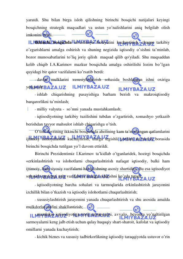  
 
yaratdi. Shu bilan birga isloh qilishning birinchi bosqichi natijalari keyingi 
bosqichning strategik maqsadlari va ustun yo’nalishlarini aniq belgilab olish 
imkonini berdi. 
Ikkinchi bosqichda investitsiya faoliyatini kuchaytirish, chuqur tarkibiy 
o’zgarishlarni amalga oshirish va shuning negizida iqtisodiy o’sishni ta’minlab, 
bozor munosabatlarini to’liq joriy qilish maqsad qilib qo'yiladi. Shu maqsaddan 
kelib chiqib I.A.Karimov mazkur bosqichda amalga oshirilishi lozim bo’lgan 
quyidagi bir qator vazifalarni ko’rsatib berdi: 
- davlat mulklarini xususiylashtirish sohasida boshlangan ishni oxiriga 
yetkazish; 
- ishlab chiqarishning pasayishiga barham berish va 
makroiqtisodiy 
barqarorlikni ta’minlash; 
- milliy valyuta - so’mni yanada mustahkamlash; 
- iqtisodiyotning tarkibiy tuzilishini tubdan o’zgartirish, xomashyo yetkazib 
berishdan tayyor mahsulot ishlab chiqarishga o’tish. 
O’tish davrining ikkinchi bosqichida aholining kam ta’minlangan qatlamlarini 
ijtimoiy himoyalashni kuchaytirish, ularga tegishli yordam ко‘rsatish borasida 
birinchi bosqichda tutilgan yo’l davom ettirildi. 
Birinchi Prezidentimiz I.Karimov ta’kidlab o’tganlaridek, hozirgi bosqichda 
«erkinlashtirish va islohotlarni chuqurlashtirish nafaqat iqtisodiy, balki ham 
ijtimoiy, ham siyosiy vazifalarni hal qilishning asosiy shartidir». Bu esa iqtisodiyot 
sohasida quyidagi aniq vazifalarni amalga oshirishni ko’zda tutadi: 
- iqtisodiyotning barcha sohalari va tarmoqlarida erkinlashtirish jarayonini 
izchillik bilan o’tkazish va iqtisodiy islohotlarni chuqurlashtirish; 
- xususiylashtirish jarayonini yanada chuqurlashtirish va shu asosida amalda 
mulkdorlar sinfini shakllantirish; 
- mamlakat iqtisodiyotiga xorij sarmoyasini, avvalo, bevosita yo’naltirilgan 
sarmoyalarni keng jalb etish uchun qulay huquqiy shart-sharoit, kafolat va iqtisodiy 
omillarni yanada kuchaytirish; 
- kichik biznes va xususiy tadbirkorlikning iqtisodiy taraqqiyotda ustuvor o’rin 
