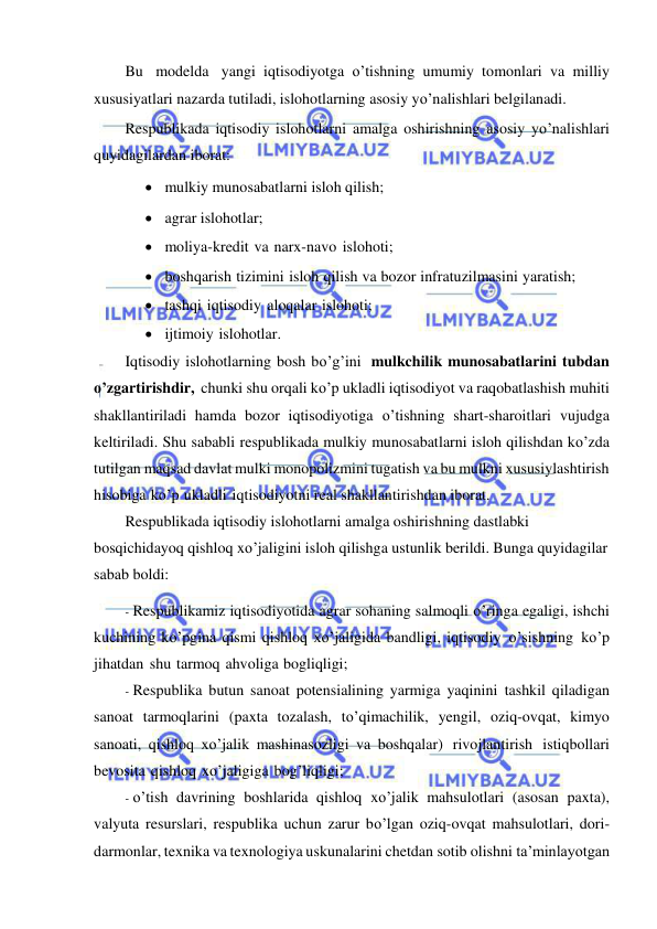  
 
Bu modelda yangi iqtisodiyotga o’tishning umumiy tomonlari va milliy 
xususiyatlari nazarda tutiladi, islohotlarning asosiy yo’nalishlari belgilanadi. 
Respublikada iqtisodiy islohotlarni amalga oshirishning asosiy yo’nalishlari 
quyidagilardan iborat: 
 mulkiy munosabatlarni isloh qilish; 
 agrar islohotlar; 
 moliya-kredit va narx-navo islohoti; 
 boshqarish tizimini isloh qilish va bozor infratuzilmasini yaratish; 
 tashqi iqtisodiy aloqalar islohoti; 
 ijtimoiy islohotlar. 
Iqtisodiy islohotlarning bosh bo’g’ini mulkchilik munosabatlarini tubdan 
o’zgartirishdir, chunki shu orqali ko’p ukladli iqtisodiyot va raqobatlashish muhiti 
shakllantiriladi hamda bozor iqtisodiyotiga o’tishning shart-sharoitlari vujudga 
keltiriladi. Shu sababli respublikada mulkiy munosabatlarni isloh qilishdan ko’zda 
tutilgan maqsad davlat mulki monopolizmini tugatish va bu mulkni xususiylashtirish 
hisobiga ko’p ukladli iqtisodiyotni real shakllantirishdan iborat. 
Respublikada iqtisodiy islohotlarni amalga oshirishning dastlabki 
bosqichidayoq qishloq xo’jaligini isloh qilishga ustunlik berildi. Bunga quyidagilar 
sabab boldi: 
- Respublikamiz iqtisodiyotida agrar sohaning salmoqli o’ringa egaligi, ishchi 
kuchining ko’pgina qismi qishloq xo’jaligida bandligi, iqtisodiy o’sishning ko’p 
jihatdan shu tarmoq ahvoliga bogliqligi; 
- Respublika butun sanoat potensialining yarmiga yaqinini tashkil qiladigan 
sanoat tarmoqlarini (paxta tozalash, to’qimachilik, yengil, oziq-ovqat, kimyo 
sanoati, qishloq xo’jalik mashinasozligi va boshqalar) rivojlantirish istiqbollari 
bevosita qishloq xo’jaligiga bog’liqligi; 
- o’tish davrining boshlarida qishloq xo’jalik mahsulotlari (asosan paxta), 
valyuta resurslari, respublika uchun zarur bo’lgan oziq-ovqat mahsulotlari, dori-
darmonlar, texnika va texnologiya uskunalarini chetdan sotib olishni ta’minlayotgan 
