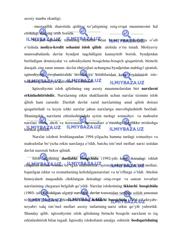  
 
asosiy manba ekanligi; 
- mustaqillik sharoitida qishloq xo’jaligining oziq-ovqat muammosini hal 
etishdagi rolining ortib borishi. 
Mavjud iqtisodiy tizimning izchillik bilan bozor munosabatlariga o’sib 
o’tishida moliya-kredit sohasini isloh qilish alohida о‘rin tutadi. Moliyaviy 
munosabatlarda davlat byudjeti taqchilligini kamaytirib borish, byudjetdan 
beriladigan dotatsiyalar va subsidiyalarni bosqichma-bosqich qisqartirish, birinchi 
darajali, eng zarur umum- davlat ehtiyojlari uchungina byudjetdan mablag1 ajratish, 
iqtisodiyotni rivojlantirishda investitsiya kreditlaridan keng foydalanish islo- 
hotlarning asosiy yo’nalishlari hisoblanadi. 
Iqtisodiyotni isloh qilishning eng asosiy muammolaridan biri narxlarni 
erkinlashtirishdir. Narxlarning erkin shakllanishi uchun narxlar tizimini isloh 
qilish ham zarurdir. Dastlab davlat xarid narxlarining amal qilish doirasi 
qisqartiriladi va keyin ichki narxlar jahon narxlariga muvofiqlashtirib boriladi. 
Shuningdek, narxlarni erkinlashtirishda ayrim turdagi xomashyo va mahsulot 
narxlari bilan aholi va korxonalar daromadlari o’rtasidagi tenglikka erishishga 
harakat qilinadi. 
Narxlar islohoti boshlangandan 1994-yilgacha hamma turdagi xomashyo va 
mahsulotlar bo’yicha erkin narxlarga o’tildi, barcha iste’mol mollari narxi ustidan 
davlat nazorati bekor qilindi. 
Isloh qilishning dastlabki bosqichida (1992-yil) keng doiradagi ishlab 
chiqarish-texnik vositasi bo’lgan mahsulotlar, ayrim turdagi xalq iste’mol mollari, 
bajarilgan ishlar va xizmatlarning kelishilgan narxlari va ta’riflarga o’tildi. Aholini 
himoyalash maqsadida cheklangan doiradagi oziq-ovqat va sanoat tovarlari 
narxlarining chegarasi belgilab qo’yildi. Narxlar islohotining ikkinchi bosqichida 
(1993- yil) kelishilgan ulgurji narxlarni davlat tomonidan tartibga solish umuman 
to’xtatildi. Narxlarni erkinlashtirishning uchinchi bosqichida (1994-yil oktyabr-
noyabr) xalq iste’mol mollari asosiy turlarining narxi erkin qo’yib yuborildi. 
Shunday qilib, iqtisodiyotni isloh qilishning birinchi bosqichi narxlarni to iiq 
erkinlashtirish bilan tugadi. Iqtisodiy islohotlarni amalga oshirish boshqarishning 
