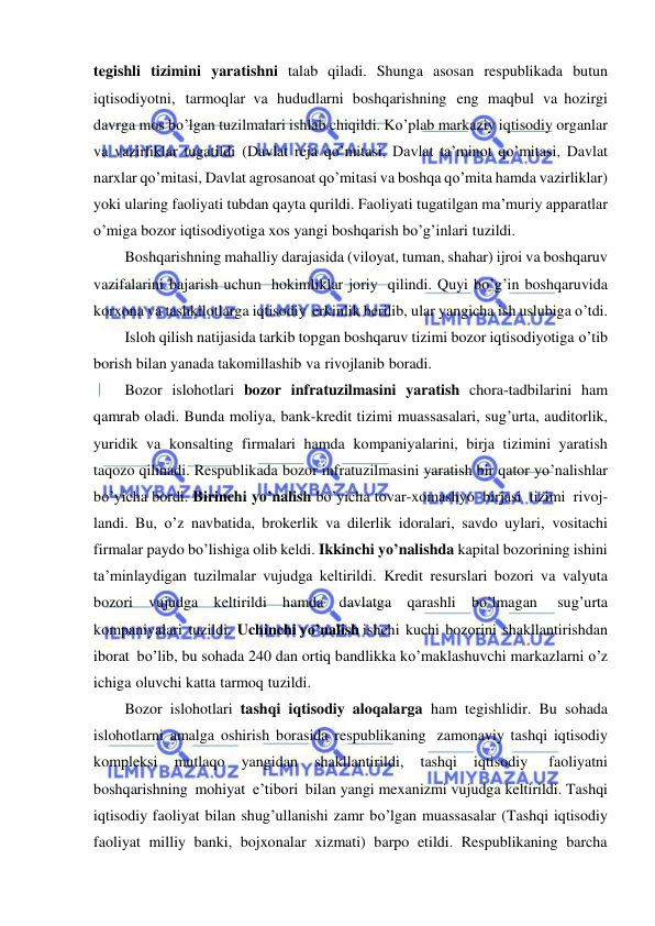  
 
tegishli tizimini yaratishni talab qiladi. Shunga asosan respublikada butun 
iqtisodiyotni, tarmoqlar va hududlarni boshqarishning eng maqbul va hozirgi 
davrga mos bo’lgan tuzilmalari ishlab chiqildi. Ko’plab markaziy iqtisodiy organlar 
va vazirliklar tugatildi (Davlat reja qo’mitasi, Davlat ta’minot qo’mitasi, Davlat 
narxlar qo’mitasi, Davlat agrosanoat qo’mitasi va boshqa qo’mita hamda vazirliklar) 
yoki ularing faoliyati tubdan qayta qurildi. Faoliyati tugatilgan ma’muriy apparatlar 
o’miga bozor iqtisodiyotiga xos yangi boshqarish bo’g’inlari tuzildi. 
Boshqarishning mahalliy darajasida (viloyat, tuman, shahar) ijroi va boshqaruv 
vazifalarini bajarish uchun hokimliklar joriy qilindi. Quyi bo’g’in boshqaruvida 
korxona va tashkilotlarga iqtisodiy erkinlik berilib, ular yangicha ish uslubiga o’tdi. 
Isloh qilish natijasida tarkib topgan boshqaruv tizimi bozor iqtisodiyotiga o’tib 
borish bilan yanada takomillashib va rivojlanib boradi. 
Bozor islohotlari bozor infratuzilmasini yaratish chora-tadbilarini ham 
qamrab oladi. Bunda moliya, bank-kredit tizimi muassasalari, sug’urta, auditorlik, 
yuridik va konsalting firmalari hamda kompaniyalarini, birja tizimini yaratish 
taqozo qilinadi. Respublikada bozor infratuzilmasini yaratish bir qator yo’nalishlar 
bo’yicha bordi. Birinchi yo’nalish bo’yicha tovar-xomashyo birjasi tizimi rivoj- 
landi. Bu, o’z navbatida, brokerlik va dilerlik idoralari, savdo uylari, vositachi 
firmalar paydo bo’lishiga olib keldi. Ikkinchi yo’nalishda kapital bozorining ishini 
ta’minlaydigan tuzilmalar vujudga keltirildi. Kredit resurslari bozori va valyuta 
bozori vujudga keltirildi hamda davlatga qarashli bo’lmagan 
sug’urta 
kompaniyalari tuzildi. Uchinchi yo’nalish ishchi kuchi bozorini shakllantirishdan 
iborat bo’lib, bu sohada 240 dan ortiq bandlikka ko’maklashuvchi markazlarni o’z 
ichiga oluvchi katta tarmoq tuzildi. 
Bozor islohotlari tashqi iqtisodiy aloqalarga ham tegishlidir. Bu sohada 
islohotlarni amalga oshirish borasida respublikaning zamonaviy tashqi iqtisodiy 
kompleksi 
mutlaqo 
yangidan 
shakllantirildi, 
tashqi 
iqtisodiy 
faoliyatni 
boshqarishning mohiyat e’tibori bilan yangi mexanizmi vujudga keltirildi. Tashqi 
iqtisodiy faoliyat bilan shug’ullanishi zamr bo’lgan muassasalar (Tashqi iqtisodiy 
faoliyat milliy banki, bojxonalar xizmati) barpo etildi. Respublikaning barcha 
