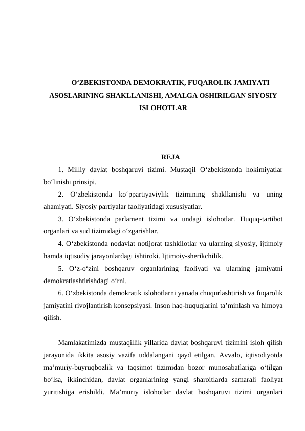 O‘ZBEKISTONDA DEMOKRATIK, FUQAROLIK JAMIYATI
ASOSLARINING SHAKLLANISHI, AMALGA OSHIRILGAN SIYOSIY
ISLOHOTLAR
REJA
1.  Milliy  davlat  boshqaruvi  tizimi.  Mustaqil  O‘zbekistonda  hokimiyatlar
bo‘linishi prinsipi. 
2.  O‘zbekistonda  ko‘ppartiyaviylik  tizimining  shakllanishi  va  uning
ahamiyati. Siyosiy partiyalar faoliyatidagi xususiyatlar. 
3.  O‘zbekistonda  parlament  tizimi  va  undagi  islohotlar.  Huquq-tartibot
organlari va sud tizimidagi o‘zgarishlar. 
4. O‘zbekistonda nodavlat notijorat tashkilotlar va ularning siyosiy, ijtimoiy
hamda iqtisodiy jarayonlardagi ishtiroki. Ijtimoiy-sherikchilik. 
5.  O‘z-o‘zini  boshqaruv  organlarining  faoliyati  va  ularning  jamiyatni
demokratlashtirishdagi o‘rni. 
6. O‘zbekistonda demokratik islohotlarni yanada chuqurlashtirish va fuqarolik
jamiyatini rivojlantirish konsepsiyasi. Inson haq-huquqlarini ta’minlash va himoya
qilish. 
Mamlakatimizda mustaqillik yillarida davlat boshqaruvi tizimini isloh qilish
jarayonida ikkita asosiy vazifa uddalangani qayd etilgan. Avvalo, iqtisodiyotda
ma’muriy-buyruqbozlik  va  taqsimot  tizimidan  bozor  munosabatlariga  o‘tilgan
bo‘lsa,  ikkinchidan,  davlat  organlarining  yangi  sharoitlarda  samarali  faoliyat
yuritishiga  erishildi.  Ma’muriy  islohotlar  davlat  boshqaruvi  tizimi  organlari
