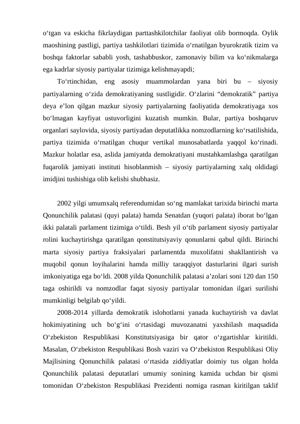 o‘tgan va eskicha fikrlaydigan parttashkilotchilar faoliyat olib bormoqda. Oylik
maoshining pastligi, partiya tashkilotlari tizimida o‘rnatilgan byurokratik tizim va
boshqa faktorlar sababli yosh, tashabbuskor, zamonaviy bilim va ko‘nikmalarga
ega kadrlar siyosiy partiyalar tizimiga kelishmayapdi;
To‘rtinchidan,  eng  asosiy  muammolardan  yana  biri  bu  –  siyosiy
partiyalarning o‘zida demokratiyaning sustligidir. O‘zlarini “demokratik” partiya
deya e’lon qilgan mazkur siyosiy partiyalarning faoliyatida demokratiyaga xos
bo‘lmagan  kayfiyat  ustuvorligini  kuzatish  mumkin.  Bular,  partiya  boshqaruv
organlari saylovida, siyosiy partiyadan deputatlikka nomzodlarning ko‘rsatilishida,
partiya  tizimida  o‘rnatilgan  chuqur  vertikal  munosabatlarda  yaqqol  ko‘rinadi.
Mazkur holatlar esa, aslida jamiyatda demokratiyani mustahkamlashga qaratilgan
fuqarolik jamiyati instituti hisoblanmish – siyosiy partiyalarning xalq oldidagi
imidjini tushishiga olib kelishi shubhasiz.
2002 yilgi umumxalq referendumidan so‘ng mamlakat tarixida birinchi marta
Qonunchilik palatasi (quyi palata) hamda Senatdan (yuqori palata) iborat bo‘lgan
ikki palatali parlament tizimiga o‘tildi. Besh yil o‘tib parlament siyosiy partiyalar
rolini kuchaytirishga qaratilgan qonstitutsiyaviy qonunlarni qabul qildi. Birinchi
marta  siyosiy  partiya  fraksiyalari  parlamentda  muxolifatni  shakllantirish  va
muqobil  qonun  loyihalarini  hamda  milliy  taraqqiyot  dasturlarini  ilgari  surish
imkoniyatiga ega bo‘ldi. 2008 yilda Qonunchilik palatasi a’zolari soni 120 dan 150
taga oshirildi  va nomzodlar  faqat  siyosiy partiyalar tomonidan ilgari  surilishi
mumkinligi belgilab qo‘yildi. 
2008-2014 yillarda demokratik islohotlarni yanada kuchaytirish va davlat
hokimiyatining  uch  bo‘g‘ini  o‘rtasidagi  muvozanatni  yaxshilash  maqsadida
O‘zbekiston  Respublikasi  Konstitutsiyasiga  bir  qator  o‘zgartishlar  kiritildi.
Masalan, O‘zbekiston Respublikasi Bosh vaziri va O‘zbekiston Respublikasi Oliy
Majlisining  Qonunchilik  palatasi  o‘rtasida  ziddiyatlar  doimiy  tus  olgan  holda
Qonunchilik  palatasi  deputatlari  umumiy  sonining  kamida  uchdan  bir  qismi
tomonidan O‘zbekiston Respublikasi Prezidenti nomiga rasman kiritilgan taklif
