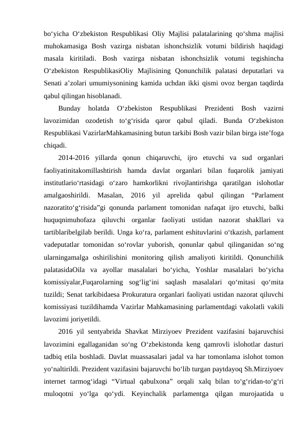 bo‘yicha O‘zbekiston Respublikasi Oliy Majlisi palatalarining qo‘shma majlisi
muhokamasiga  Bosh  vazirga  nisbatan  ishonchsizlik  votumi  bildirish  haqidagi
masala  kiritiladi.  Bosh  vazirga  nisbatan  ishonchsizlik  votumi  tegishincha
O‘zbekiston  RespublikasiOliy  Majlisining  Qonunchilik  palatasi  deputatlari  va
Senati a’zolari umumiysonining kamida uchdan ikki qismi ovoz bergan taqdirda
qabul qilingan hisoblanadi.
Bunday  holatda  O‘zbekiston  Respublikasi  Prezidenti  Bosh  vazirni
lavozimidan  ozodetish  to‘g‘risida  qaror  qabul  qiladi.  Bunda  O‘zbekiston
Respublikasi VazirlarMahkamasining butun tarkibi Bosh vazir bilan birga iste’foga
chiqadi.
2014-2016  yillarda  qonun  chiqaruvchi,  ijro  etuvchi  va  sud  organlari
faoliyatinitakomillashtirish  hamda  davlat  organlari  bilan  fuqarolik  jamiyati
institutlario‘rtasidagi  o‘zaro  hamkorlikni  rivojlantirishga  qaratilgan  islohotlar
amalgaoshirildi.  Masalan,  2016  yil  aprelida  qabul  qilingan  “Parlament
nazoratito‘g‘risida”gi qonunda parlament tomonidan nafaqat ijro etuvchi, balki
huquqnimuhofaza  qiluvchi  organlar  faoliyati  ustidan  nazorat  shakllari  va
tartiblaribelgilab berildi. Unga ko‘ra, parlament eshituvlarini o‘tkazish, parlament
vadeputatlar tomonidan so‘rovlar  yuborish, qonunlar qabul  qilinganidan so‘ng
ularningamalga  oshirilishini  monitoring  qilish  amaliyoti  kiritildi.  Qonunchilik
palatasidaOila  va  ayollar  masalalari  bo‘yicha,  Yoshlar  masalalari  bo‘yicha
komissiyalar,Fuqarolarning  sog‘lig‘ini  saqlash  masalalari  qo‘mitasi  qo‘mita
tuzildi; Senat tarkibidaesa Prokuratura organlari faoliyati ustidan nazorat qiluvchi
komissiyasi tuzildihamda Vazirlar Mahkamasining parlamentdagi vakolatli vakili
lavozimi joriyetildi.
2016 yil sentyabrida Shavkat  Mirziyoev Prezident  vazifasini bajaruvchisi
lavozimini egallaganidan so‘ng O‘zbekistonda keng qamrovli islohotlar dasturi
tadbiq etila boshladi. Davlat muassasalari jadal va har tomonlama islohot tomon
yo‘naltirildi. Prezident vazifasini bajaruvchi bo‘lib turgan paytdayoq Sh.Mirziyoev
internet  tarmog‘idagi  “Virtual  qabulxona”  orqali  xalq  bilan  to‘g‘ridan-to‘g‘ri
muloqotni  yo‘lga  qo‘ydi.  Keyinchalik  parlamentga  qilgan  murojaatida  u

